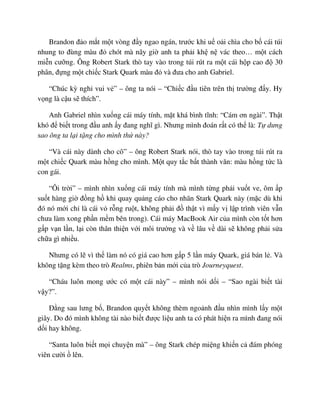 Brandon ñ o m t m t vòng ñ y ngao ngán, trư c khi u o i chìa cho b cái túi
nhung to ñùng màu ñ chót mà nãy gi anh ta ph i kh n vác theo… m t cách
mi n cư ng. Ông Robert Stark thò tay vào trong túi rút ra m t cái h p cao ñ 30
phân, ñ ng m t chi c Stark Quark màu ñ và ñưa cho anh Gabriel.
“Chúc kỳ ngh vui v ” – ông ta nói – “Chi c ñ u tiên trên th trư ng ñ y. Hy
v ng là c u s thích”.
Anh Gabriel nhìn xu ng cái máy tính, m t khá bình tĩnh: “Cám ơn ngài”. Th t
khó ñ bi t trong ñ u anh y ñang nghĩ gì. Nhưng mình ñoán r t có th là: T dưng
sao ông ta l i t ng cho mình th này?
“Và cái này dành cho cô” – ông Robert Stark nói, thò tay vào trong túi rút ra
m t chi c Quark màu h ng cho mình. M t quy t c b t thành văn: màu h ng t c là
con gái.
“Ôi tr i” – mình nhìn xu ng cái máy tính mà mình t ng ph i vu t ve, ôm p
su t hàng gi ñ ng h khi quay qu ng cáo cho nhãn Stark Quark này (m c dù khi
ñó nó m i ch là cái v r ng ru t, không ph i ñ th t vì m y v l p trình viên v n
chưa làm xong ph n m m bên trong). Cái máy MacBook Air c a mình còn t t hơn
g p v n l n, l i còn thân thi n v i môi trư ng và v lâu v dài s không ph i s a
ch a gì nhi u.
Nhưng có l vì th làm nó có giá cao hơn g p 5 l n máy Quark, giá bán l . Và
không t ng kèm theo trò Realms, phiên b n m i c a trò Journeyquest.
“Cháu luôn mong ư c có m t cái này” – mình nói d i – “Sao ngài bi t tài
v y?”.
ð ng sau lưng b , Brandon quy t không thèm ngo nh ñ u nhìn mình l y m t
giây. Do ñó mình không tài nào bi t ñư c li u anh ta có phát hi n ra mình ñang nói
d i hay không.
“Santa luôn bi t m i chuy n mà” – ông Stark chép mi ng khi n c ñám phóng
viên cư i lên.
 