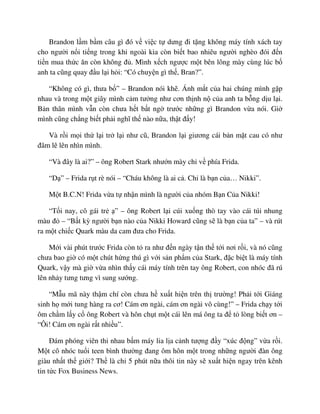 Brandon l m b m câu gì ñó v vi c t dưng ñi t ng không máy tính xách tay
cho ngư i n i ti ng trong khi ngoài kia còn bi t bao nhiêu ngư i nghèo ñói ñ n
ti n mua th c ăn còn không ñ . Mình x ch ngư c m t bên lông mày cùng lúc b
anh ta cũng quay ñ u l i h i: “Có chuy n gì th , Bran?”.
“Không có gì, thưa b ” – Brandon nói kh . Ánh m t c a hai chúng mình g p
nhau và trong m t giây mình c m tư ng như cơn th nh n c a anh ta b ng d u l i.
B n thân mình v n còn chưa h t b t ng trư c nh ng gì Brandon v a nói. Gi
mình cũng ch ng bi t ph i nghĩ th nào n a, th t ñ y!
Và r i m i th l i tr l i như cũ, Brandon l i giương cái b n m t cau có như
ñâm lê lên nhìn mình.
“Và ñây là ai?” – ông Robert Stark như n mày ch v phía Frida.
“D ” – Frida r t rè nói – “Cháu không là ai c . Ch là b n c a… Nikki”.
M t B.C.N! Frida v a t nh n mình là ngư i c a nhóm B n C a Nikki!
“T i nay, cô gái tr ” – ông Robert l i cúi xu ng thò tay vào cái túi nhung
màu ñ – “B t kỳ ngư i b n nào c a Nikki Howard cũng s là b n c a ta” – và rút
ra m t chi c Quark màu da cam ñưa cho Frida.
M i vài phút trư c Frida còn t ra như ñ n ngày t n th t i nơi r i, và nó cũng
chưa bao gi có m t chút h ng thú gì v i s n ph m c a Stark, ñ c bi t là máy tính
Quark, v y mà gi v a nhìn th y cái máy tính trên tay ông Robert, con nhóc ñã rú
lên nh y tưng tưng vì sung sư ng.
“M u mã này th m chí còn chưa h xu t hi n trên th trư ng! Ph i t i Giáng
sinh h m i tung hàng ra cơ! Cám ơn ngài, cám ơn ngài vô cùng!” – Frida ch y t i
ôm ch m l y c ông Robert và hôn ch t m t cái lên má ông ta ñ t lòng bi t ơn –
“Ôi! Cám ơn ngài r t nhi u”.
ðám phóng viên thi nhau b m máy lia l a c nh tư ng ñ y “xúc ñ ng” v a r i.
M t cô nhóc tu i teen bình thư ng ñang ôm hôn m t trong nh ng ngư i ñàn ông
giàu nh t th gi i? Th là ch 5 phút n a thôi tin này s xu t hi n ngay trên kênh
tin t c Fox Business News.
 