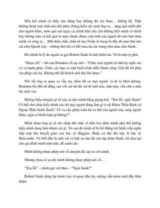 N u h i mình có th y xúc ñ ng hay không thì xin thưa… không h . Th t
không tho i mái chút nào khi ph i ch ng ki n cái cách ông ta… t ng quà mi n phí
cho ngư i khác, món quà mà ngay c chính kh ch còn không bi t mình có thích
hay không n a và k t qu là mua chu c ñư c c m tình c a ngư i ñó cho b n thân
mình và công ty… M t ñi u ch c ch n t nay Frida s trang b ñ y ñ m i th cho
cái máy Quark này – nh ng th ch có th mua t i các trung tâm mua s m Stark.
ðó chính là lý do ngư i ta g i Robert Stark là m t thiên tài. Và là m t t phú.
“ðư c r i” – b c a Brandon v tay nói – “Chúc m i ngư i có m t kỳ ngh vui
v và h nh phúc. Chúc các b n có m t bu i trình di n thành công. Gi thì tôi ph i
xin phép cáo lui. Không th ñ khách m i ñ i lâu ñư c.”
Nói r i ông ta quay ra v y tay chào t t c m i ngư i và ñi ra kh i phòng.
Brandon l o ñ o ñi ñ ng sau v i cái túi ñã vơi ñi m t n a, m t mày v n chù như
lúc m i vào.
Không hi u chuy n gì s x y ra n u mình h ng gi ng h i: “Xin l i, ngài Stark?
Có th cho cháu bi t chính xác thì m i ngư i ñang làm gì cái Khoa Th n Kinh và
Ngo i Th n Kinh Stark? V v c y ghép toàn b cơ th c a ngư i này sang ngư i
khác, ngài có bình lu n gì không?”.
Mình ñoán ông ta s ch ch p ñôi m t vô h n kia nhìn mình như th không
hi u mình ñang l m nh m cái gì. Và sau ñó mình s b lôi th ng t i b nh vi n nghe
ti p m t bài thuy t giáo c a bác s Higgins. Ho c có th l n này là bác s
Holcombe. Và bi t ñâu là m t vài v lu t sư nào ñó c a t p ñoàn Stark, t i d a n t
cho gia ñình mình m t tr n, ñ c nh cáo.
Mình không ñư c phép nói v chuy n ñã x y ra v i mình.
Nhưng chưa có ai nói mình không ñư c phép nói v …
“Xin l i” – mình g i v i theo – “Ngài Stark?”
Robert Stark d ng l i trư c c a và quay ñ u l i, mi ng v n m m cư i ñ y thân
thi n.
 