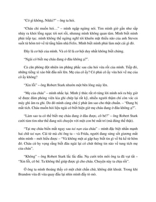 “Có gì không, Nikki?” – ông ta h i.
“Cháu ch mu n h i…” – mình ng p ng ng nói. Tim mình gi g n như s p
nh y ra kh i l ng ng c t i nơi r i, nhưung mình không quan tâm. Mình bi t mình
ph i ti p t c. mình không th ng ng nghĩ t i khuôn m t thi u não c a anh Steven
su t t hôm tr v t t ng h m nhà Felix. Mình bi t mình ph i làm m t cái gì ñó.
ðây là cơ h i c a mình. Và có l là cơ h i duy nh t không bi t ch ng.
“Ngài có bi t m cháu ñang ñâu không ?”.
C căn phòng ñ t nhiên im phăng ph c sau câu h i v a r i c a mình. Ti p ñó,
nh ng ti ng xì xào b t ñ u n i lên. M c a cô y? Có ph i cô y v a h i v m c a
cô y không?
“Xin l i” – ông Robert Stark như n m t bên lông mày lên.
“M c a cháu” – mình nh c l i. Mình ý th c r t rõ t ng l i mình nói ra bây gi
s ñư c ñám phóng viên kia ghi chép l i r t k , nhi u ngư i th m chí còn vác c
máy ghi âm ra ghi. Do ñó mình càng chú ý phát âm sao cho th t chu n. – “ðang b
m t tích. Cháu mu n h i li u ngài có bi t hi n gi m cháu ñang ñâu không ?”.
“Làm sao ta có th bi t m cháu ñang ñâu ñư c, cô bé?” – ông Robert Stark
cư i t m t m như th ñang nói chuy n v i m t con bé m t trí (mà ñúng th th t).
“T i m cháu bi n m t ngay sau tai n n c a cháu” – mình ñ c bi t nh n m nh
hai ch tai n n. Cái t mà ch ông ta – và Frida, ngư i ñang s ng s t giương m t
nhìn mình – m i hi u ñư c – “Và không m t ai g p hay bi t tin gì v bà k t hôm
ñó. Cháu c hy v ng r ng bi t ñâu ngài l i có chút thông tin nào v tung tích m
c a cháu”.
“Không” – ông Robert Stark l c l c ñ u. N cư i trên môi ông ta ñã v t t t –
“Xin l i, cô bé. Ta không th giúp ñư c gì cho cháu. Chuy n này ta ch u r i”.
ông ta mình thoáng th y có m t chút ch n ch , không d t khoát. Trong khi
Brandon v a ñi v a quay ñ u l i nhìn mình ñ y tò mò.
 