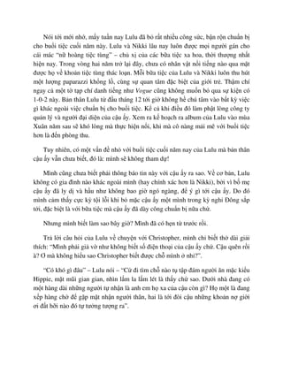 Nói t i m i nh , m y tu n nay Lulu ñã b r t nhi u công s c, b n r n chu n b
cho bu i ti c cu i năm này. Lulu và Nikki lâu nay luôn ñư c m i ngư i gán cho
cái mác “n hoàng ti c tùng” – ch x c a các b a ti c xa hoa, th i thư ng nh t
hi n nay. Trong vòng hai năm tr l i ñây, chưa có nhân v t n i ti ng nào qua m t
ñư c h v kho n ti c tùng thác lo n. M i b a ti c c a Lulu và Nikki luôn thu hút
m t lư ng paparazzi kh ng l , cùng s quan tâm ñ c bi t c a gi i tr . Th m chí
ngay c m t t t p chí danh ti ng như Vogue cũng không mu n b qua s ki n có
1-0-2 này. B n thân Lulu t ñ u tháng 12 t i gi không h chú tâm vào b t kỳ vi c
gì khác ngoài vi c chu n b cho bu i ti c. K c khi ñi u ñó làm ph t lòng công ty
qu n lý và ngư i ñ i di n c a c u y. Xem ra k ho ch ra album c a Lulu vào mùa
Xuân năm sau s khó lòng mà th c hi n n i, khi mà cô nàng m i mê v i bu i ti c
hơn là ñ n phòng thu.
Tuy nhiên, có m t v n ñ nh v i bu i ti c cu i năm nay c a Lulu mà b n thân
c u y v n chưa bi t, ñó là: mình s không tham d !
Mình cũng chưa bi t ph i thông báo tin này v i c u y ra sao. V cơ b n, Lulu
không có gia ñình nào khác ngoài mình (hay chính xác hơn là Nikki), b i vì b m
c u y ñã ly d và h u như không bao gi ngó ngàng, ñ ý gì t i c u y. Do ñó
mình c m th y c c kỳ t i l i khi b m c c u y m t mình trong kỳ ngh ðông s p
t i, ñ c bi t là v i b a ti c mà c u y ñã dày công chu n b n a ch .
Nhưng mình bi t làm sao bây gi ? Mình ñã có h n t trư c r i.
Tr l i câu h i c a Lulu v chuy n v i Christopher, mình ch bi t th dài gi i
thích: “Mình ph i gi v như không bi t s ñi n tho i c a c u y ch . C u quên r i
à? Ơ mà không hi u sao Christopher bi t ñư c ch mình nh ?”.
“Có khó gì ñâu” – Lulu nói – “C ñi tìm ch nào t t p ñám ngư i ăn m c ki u
Hippie, m t mũi gian gian, nhìn l m la l m lét là th y ch sao. Dư i nhà ñang có
m t hàng dài nh ng ngư i t nh n là anh em h xa c a c u còn gì? H m t là ñang
x p hàng ch ñ g p m t nh n ngư i thân, hai là t i ñòi c u nh ng kho n n gi i
ơi ñ t h i nào ñó t tư ng tư ng ra”.
 