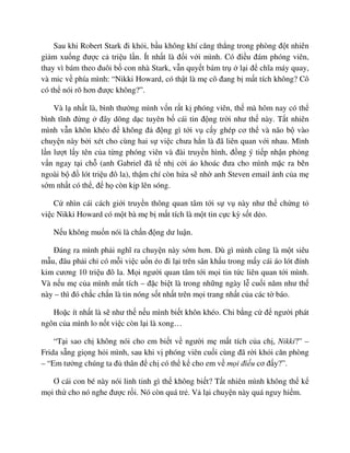Sau khi Robert Stark ñi kh i, b u không khí căng th ng trong phòng ñ t nhiên
gi m xu ng ñư c c tri u l n. Ít nh t là ñ i v i mình. Có ñi u ñám phóng viên,
thay vì bám theo ñuôi b con nhà Stark, v n quy t bám tr l i ñ chĩa máy quay,
và mic v phía mình: “Nikki Howard, có th t là m cô ñang b m t tích không? Cô
có th nói rõ hơn ñư c không?”.
Và l nh t là, bình thư ng mình v n r t k phóng viên, th mà hôm nay có th
bình tĩnh ñ ng ñây dõng d c tuyên b cái tin ñ ng tr i như th này. T t nhiên
mình v n khôn khéo ñ không ñ ñ ng gì t i v c y ghép cơ th và não b vào
chuy n này b i xét cho cùng hai s vi c chưa h n là ñã liên quan v i nhau. Mình
l n lư t l y tên c a t ng phóng viên và ñài truy n hình, ñ ng ý ti p nh n ph ng
v n ngay t i ch (anh Gabriel ñã t nh c i áo khoác ñưa cho mình m c ra bên
ngoài b ñ lót tri u ñô la), th m chí còn h a s nh anh Steven email nh c a m
s m nh t có th , ñ h còn k p lên sóng.
C nhìn cái cách gi i truy n thông quan tâm t i s v này như th ch ng t
vi c Nikki Howard có m t bà m b m t tích là m t tin c c kỳ s t d o.
N u không mu n nói là ch n ñ ng dư lu n.
ðáng ra mình ph i nghĩ ra chuy n này s m hơn. Dù gì mình cũng là m t siêu
m u, ñâu ph i ch có m i vi c u n éo ñi l i trên sân kh u trong m y cái áo lót ñính
kim cương 10 tri u ñô la. M i ngư i quan tâm t i m i tin t c liên quan t i mình.
Và n u m c a mình m t tích – ñ c bi t là trong nh ng ngày l cu i năm như th
này – thì ñó ch c ch n là tin nóng s t nh t trên m i trang nh t c a các t báo.
Ho c ít nh t là s như th n u mình bi t khôn khéo. Chi b ng c ñ ngư i phát
ngôn c a mình lo n t vi c còn l i là xong…
“T i sao ch không nói cho em bi t v ngư i m m t tích c a ch , Nikki?” –
Frida s ng gi ng h i mình, sau khi v phóng viên cu i cùng ñã r i kh i căn phòng
– “Em tư ng chúng ta ñ thân ñ ch có th k cho em v m i ñi u cơ ñ y?”.
Ơ cái con bé này nói linh tinh gì th không bi t? T t nhiên mình không th k
m i th cho nó nghe ñư c r i. Nó còn quá tr . V l i chuy n này quá nguy hi m.
 