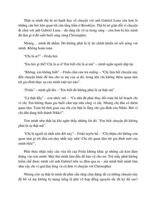 Th t ra mình thà b nó h nh h e v chuy n v i anh Gabriel Luna còn hơn là
nh ng câu h i liên quan t i căn t ng h m Brooklyn. Thà b nó gi n d i vì chuy n
ñi chơi v i anh Gabriel Luna – dù r ng r t vô tư trong sáng – còn hơn b h i mình
ñã làm gì ñó su t bu i sáng cùng Christopher.
Nhưng… mình ñã nh m. ðó không ph i là lý do chính khi n nó n i nóng v i
mình. Không hoàn toàn.
“Ch là ai?” – Frida h i.
“Em h i gì th ? Ch là ai á? Em bi t ch là ai mà” – mình ng n ngư i dáp l i.
“Không, em không bi t” – Frida c m c u tr mi ng – “Ch làm h t chuy n này
ñ n chuy n khác ñ tìm cho ra m c a ai ñó, trong khi ch không thèm quan tâm
t i gia ñình th c s c a mình m t t o nào”.
“Frida” – mình g t lên – “Em bi t ñó không ph i là s th t mà”.
“Là th t ñ y” – con nhóc nói – “C nhà ñã ph i thay ñ i toàn b k ho ch ch
vì ch . Em không tham gia bu i c m tr i n a cũng vì ch . Nhưng ch ñâu có thèm
quan tâm. Toàn b th i gian c a ch còn b n lo l ng cho gia ñình c a Nikki. B i vì
ch d n ñang bi t thành Nikki!”.
Tim mình như th t l i khi nghe th y nh ng l i ñó. “Em bi t chuy n ñó không
ph i là s th t mà”.
“Ch là ngư i t nh t trên ñ i này” – Frida tuyên b – “Ch th m chí không còn
quan tâm gì t i ñ a em duy nh t này n a! Ch ch quan tâm t i gia ñình m i c a
mình thôi!”.
Ph i th a nh n m y câu v a r i c a Frida không khác gì nh ng cái kim ñâm
th ng vào tim mình. M i th mình làm ñ u ñ b o v cho nó. Tr m y phút không
ki m ch ñư c mình v i anh Gabriel trên xe ñêm qua ra – mà mình bi t mình làm
như v y ch vì quá ñau lòng và cô ñơn vì chuy n v i Christopher.
Nhưng còn s th t là mình ñã ph i c n răng ch u ñ ng t t c nh ng chuy n này
ñ b và m không b mang ti ng là phá v h p ñ ng nguyên t c ñã ký thì sao?
 