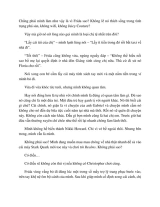 Ch ng ph i mình làm như v y là vì Frida sao? Không l nó thích s ng trong tình
tr ng phá s n, không wifi, không Juicy Couture?
V y mà gi nó n lòng nào g i mình là lo i ch t nh t trên ñ i?
“L y cái túi c a ch ” – mình l nh lùng nói – “L y ít ti n trong ñó r i b t taxi v
nhà ñi”.
“T t thôi” – Frida cũng không v a, ngúng ngu y ñáp – “Không th hi u n i
sao b m l i quy t ñ nh nhà ñón Giáng sinh cùng ch n a. Thà c ñi x nó
Floria cho r i”.
Nói xong con bé c m l y cái máy tính xách tay m i và m t n m ti n trong ví
mình b ñi.
V a ñi v a khóc t c tư i, nhưng mình không quan tâm.
Hay nói ñúng hơn là t nh v i chính mình là ñ ng có quan tâm làm gì. Dù sao
nó cũng ch là m t ñ a tr . M t ñ a tr hay ganh t v i ngư i khác. Nó thì bi t cái
gì ch ? Cái chính, nó gi n là vì chuy n c a anh Gabriel và chuy n mình c m nó
không cho nó ñ n d b a ti c cu i năm t i nhà mà thôi. R i nó s quên ñi chuy n
này. Không còn cách nào khác. D u gì b n mình cũng là hai ch em. Trư c gi hai
ñ a v n thư ng xuyên chí chóe như th r i l i nhanh chóng làm lành thôi.
Mình không h bi n thành Nikki Howard. Ch vì v b ngoài thôi. Nhưng bên
trong, mình v n là mình.
Không ph i sao? Mình ñang mu n mau mau chóng v nhà th t nhanh ñ sà vào
cái máy Stark Quark m i toe này và chơi trò Realms. Không ph i sao?
Có ñi u…
Có ñi u s không còn thú v n u không có Christopher chơi cùng.
Frida vùng v ng b ñi ñúng lúc m t trong s m y tr lý trang ph c bư c vào,
trên tay kh n ôm b cánh c a mình. Sau khi giúp mình c ñ nh xong cái cánh, ch
 