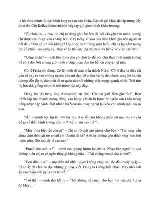 ta h t ng mình ñi d c hành lang ra sau sân kh u. Các cô gái khác ñã t p trung ñ y
ñ ñó. Ch Kelley th m chí còn v y tay g i gi c mình kh n trương.
“Ôi chúa ơi” – m c dù ch ta ñang gào m lên ñ nói chuy n v i mình nhưng
ch ñư c câu ñư c câu chăng b i nó b ti ng xì xào c a ñám khan gi bên ngoài át
h t ñi – “Em có tin n i không? H ñư c xem riêng m t bu i, ch vì h n m trong
tay c phi u c a công ty. Th t vô lý h t s c. Ai ñó ph i lên ti ng v vi c này thôi”.
“Công nh n” – mình hùa theo cho có chuy n ñ nói ch th c tình mình không
h có ý ñó. Nói chung gi mình ch ng quan tâm t i b t c chuy n gì n a.
Có l Frida nói ñúng. Có l mình ñã d n bi n thành Nikki. Có l ñây là ñi u t t
y u s x y ra v i nh ng ngư i ph n ñ p. M i th v h ñ u ñư c tung hô và tán
dương ñ n ñ h d n m t ñi s quan tâm t i nh ng vi c xung quanh mình. Trái tim
h hóa ñá, gi ng như trái tim mình lúc này ñây.
ðúng lúc ñó ti ng ông Alessandro rít lên: “Các cô gái! ð n gi r i!”. B n
mình l p t c nhanh chóng ñ ng vào hàng, chu n b bư c ra ngoài sân kh u trong
ti ng nh c x p xình. ð t nhiên bà Veronia quay ngo t l i véo cho mình m t cái rõ
ñau.
“Á!” – mình hét m lên ôm l y tay. Xin l i ch không hi u cái m này có v n
ñ gì v th n kinh không n a. – “Ch b làm sao th ?”.
“Mày th a bi t r i còn gì” – Ch ta tr m t gi gi ng ch búa – “Sao mày v n
chưa ch u thôi cái trò email cho Justin ñi h ? Anh y không còn thích mày như h i
trư c n a. Gi anh y là c a tao.”
“Email cho anh ta?” – mình cao gi ng lư m l i ch ta. Nh c bên ngoài to quá
không hi u ch ta có nghe th y gì không n a – “Tôi ch ng email cho ai h t!”.
“Con ñiêu toa!” – m ñiên ñó nh t quy t không ch u tin, l c ñ u qu y qu y –
“Anh y ñã cho tao ñ c nh ng gì mày vi t. ðúng là không bi t nh c. Mày nh anh
y sao? Gi anh y là c a tao r i.”
“Tôi th ” – mình th h t ra – “Tôi không h email cho b n trai c a ch . Là ai
ñó khác…”
 