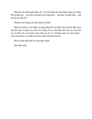 ðúng lúc ñó mình nghe th y câu: “Có m t ñi u anh luôn h ng mong ư c ñư c
th l cùng em… cho dù có chuy n gì ñi chăng n a… anh th c s nghĩ r ng… anh
ñã yêu em m t r i.”
Nhưng là t mi ng c a m t chàng trai khác.
Mình t t ti n ra sân kh u, c g ng dùng h t s c bình sinh s i bư c ñ y t tin
trên ñôi giày 12 phân cao chót vót, mi ng n n cư i th t tươi, ñưa tay v y chào
các c ñông l n c a Stark, trong ti ng reo hò c vũ không ng t c a m i ngư i –
mình ch t nh n ra s th t là trái tim mình v n chưa hóa ñá.
B i nó ñang th t ch t l i trong ng c mình.
ðau nh c nh i.
 