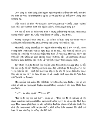 Cu i cùng thì mình cũng ñành ng m ngùi ch p nh n ñi m F cho m y môn thi
mà mình ñã b l và làm thêm bài t p bù l i b i các th y cô nh t quy t không ch u
như ng b .
ði n hình là cái môn “K năng nói trư c công chúng” và th y Greer – ngư i
luôn t ñ cao b n thân mình hơn ngư i khác và luôn ng g t trong gi .
V i m t s môn, thì m c dù b ñi m F nhưng ñi m trung bình c a mình cũng
không ñ n n i quá bi ñát. Ch c cùng l m là r t xu ng C hay B thôi.
Nhưng v i m t s môn khác thì… có th nói th này: cũng may mình còn có
ngh ngư i m u làm d b , phòng trư ng h p không vào ñư c ñ i h c.
Mình bi t, không ph i t t c m i ngư i ñ u cho r ng ñây là m t vi c t t. Ví d
b m mình s không h vui khi nghe ñư c cái tin này… n u mình k cho h . Còn
không h s không có cách nào bi t ñư c ñi m s c a Nikki Howard, b i vì xét
trên gi y t h ch ng có quan h máu m gì v i Nikki h t – và nhà trư ng s càng
không t dưng ñi thông báo v i h v v tr n h c ngày hôm qua c a mình.
Tuy nhiên Frida l i là m t câu chuy n khác. Nhìn như nó ñã g p ph i r c r i
l n sau khi b l m y bài thi ngày hôm qua. Ban Giám hi u ñã thông báo v i m
v v vi c l n này – mình bi t ñư c sau khi g i l i cho b m ñ ki m tra, trong
lòng v n c cay cú vì l i bu c t i c a nó v chuy n mình quan tâm t i “gia ñình
m i” hơn là gia ñình cũ.
M g n như phát cu ng khi phát hi n ra v bùng h c c a Frida… cho t i khi
mình nói v i m r ng nó ñã ñi cùng mình t i bu i t ng duy t cho show Thiên th n
c a Stark.
“H ?” – m s ng ngư i – “V i con á?”.
“T i em lo cho con quá thôi” – mình nói – “B n con ñã có chút cãi vã v i
nhau, sau ñó nó th y con r i kh i trư ng mà không bi t lý do t i sao nên ñã ñi theo
con. Th c ra con ph i tham gia vào bu i t ng duy t t i chương trình c a Stark. Em
ñã bên c nh con c bu i, m yên tâm” – mình không hoàn toàn nói d i, mình ch
lư c b m t s thông tin không c n thi t thôi.
 