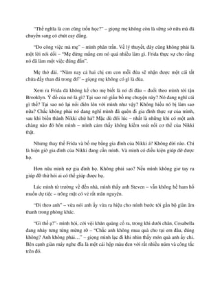 “Th nghĩa là con cũng tr n h c?” – gi ng m không còn là s ng s n a mà ñã
chuy n sang có chút cay ñ ng.
“Do công vi c mà m ” – mình phân tr n. V lý thuy t, ñây cũng không ph i là
m t l i nói d i – “M ñ ng m ng em nó quá nhi u làm gì. Frida th c s cho r ng
nó ñã làm m t vi c ñúng ñ n”.
M th dài. “Năm nay c hai ch em con m i ñ a s nh n ñư c m t cái t t
ch a ñ y than ñá trong ñó” – gi ng m không có gì là ñùa.
Xem ra Frida ñã không k cho m bi t là nó ñi ñâu – ñu i theo mình t i t n
Brooklyn. Ý ñ c a nó là gì? T i sao nó gi u b m chuy n này? Nó ñang nghĩ cái
gì th ? T i sao nó l i n i ñiên lên v i mình như v y? Không hi u nó b làm sao
n a? Ch c không ph i nó ñang nghĩ mình ñã quên ñi gia ñình th c s c a mình,
sau khi bi n thành Nikki ch h ? M c dù ñôi lúc – nh t là nh ng khi có m t anh
chàng nào ñó hôn mình – mình c m th y không ki m soát n i cơ th c a Nikki
th t.
Nhưng thay th Frida và b m b ng gia ñình c a Nikki á? Không ñ i nào. Ch
là hi n gi gia ñình c a Nikki ñang c n mình. Và mình có ñi u ki n giúp ñ ñư c
h .
Hơn n a mình n gia ñình h . Không ph i sao? N u mình không giơ tay ra
giúp ñ th h i ai có th giúp ñư c h .
Lúc mình t trư ng v ñ n nhà, mình th y anh Steven – v n không h ham h
mu n d ti c – trông m t có v r t mãn nguy n.
“ði theo anh” – v a nói anh y v a ra hi u cho mình bư c t i g n b giàn âm
thanh trong phòng khác.
“Gì th ?”- mình h i, c i v i khăn quàng c ra, trong khi dư i chân, Cosabella
ñang nh y tưng t ng m ng r – “Ch c anh không mua quà cho t i em ñâu, ñúng
không? Anh không ph i…” – gi ng mình l c ñi khi nhìn th y món quà anh y ch .
Bên c nh giàn máy nghe ñĩa là m t cái h p màu ñen v i r t nhi u núm và công t c
trên ñó.
 