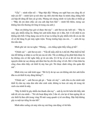 “U y” – mình tr m tr – “ð p th t ñ y! Nhưng em nghĩ b n em cũng ñã có
m t cái r i” – mình l ch s nói như v y thôi ch thú th c là mình cũng ch ng bi t
cái h p ñó dùng ñ làm cái gì n a. Nhưng nói chung mình và Lulu ñâu có thi u gì
– “M c dù em dám ch c cái c a anh ñ p hơn h n” – mình b i thêm, mong sao
không làm t n thương t i lòng t tr ng c a anh ý.
“B n em không bao gi có ñư c th này” – anh Steven t c lư i nói – “ðây là
máy gây nhi u ti ng n. ð ng h i anh ki m ñư c nó ñâu, b i vì t t nh t là em
không nên bi t. Công d ng c a nó là s t o ra ti ng n gây nhi u trên t t c các t n
s có th ñang b gài máy nghe tr m. Trong trư ng h p c a em…” – anh ch tay
lên tr n nhà.
Mình ghé sát vào tai nghe: “Nhưng… em ch ng nghe th y ti ng gì h t”.
“Chính xác” – anh Steven nói – “V n ñ m u ch t là ch ñó. Ph i thi t k th
nào ñ không ai nh n ra s t n t i c a nó ch . T t c nh ng gì h phát hi n ñư c là
h không còn có th nghe th y gì t em n a. Có l h s c ai ñó t i tìm xem
nguyên nhân t i sao nhưng anh ñ m b o h ch t n công vô ích. B i vì b n thân h
cũng chưa nhìn th y cái thi t b này bao gi . Nó ñư c dành riêng cho quân ñ i
mà”.
Mình tròn xoe m t kinh ng c: “ðó là lý do t i sao em không nên h i anh ki m
ñâu ra cái thi t b này ñúng không?”.
“Chính xác” – anh Steven g t gù – “ho c cái này” – anh chìa ra cho mình m t
thi t b c m tay màu ñen nh nh xinh xinh, không to hơn cái máy dò trong túi
xách c a mình là m y.
“ðây là thi t b gây nhi u âm thanh c m tay” – anh y tr l i luôn khi th y ánh
m t dò xét c a mình – “Nó ch ho t ñ ng trên 2 t n s , còn l i s làm ng ng t t c
các thi t b theo dõi trong vòng 50 mét xung quanh v trí em ñ ng. ð c bi t không
gây ra m t t o ti ng n nào h t”.
Mình nhìn xu ng cái máy trên tay mà lòng c m ñ ng vô b b n.
 