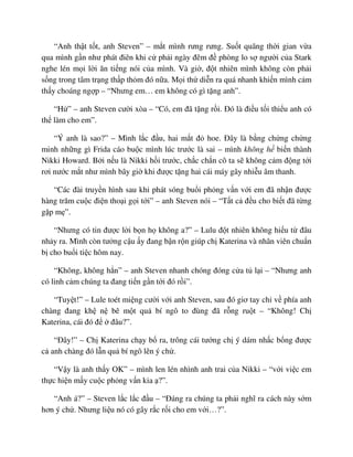 “Anh th t t t, anh Steven” – m t mình rưng rưng. Su t quãng th i gian v a
qua mình g n như phát ñiên khi c ph i ngày ñêm ñ phòng lo s ngư i c a Stark
nghe lén m i l i ăn ti ng nói c a mình. Và gi , ñ t nhiên mình không còn ph i
s ng trong tâm tr ng th p th m ñó n a. M i th di n ra quá nhanh khi n mình c m
th y choáng ng p – “Nhưng em… em không có gì t ng anh”.
“H ” – anh Steven cư i xòa – “Có, em ñã t ng r i. ðó là ñi u t i thi u anh có
th làm cho em”.
“Ý anh là sao?” – Mình l c ñ u, hai m t ñ hoe. ðây là b ng ch ng ch ng
minh nh ng gì Frida cáo bu c mình lúc trư c là sai – mình không h bi n thành
Nikki Howard. B i n u là Nikki h i trư c, ch c ch n cô ta s không c m ñ ng t i
rơi nư c m t như mình bây gi khi ñư c t ng hai cái máy gây nhi u âm thanh.
“Các ñài truy n hình sau khi phát sóng bu i ph ng v n v i em ñã nh n ñư c
hàng trăm cu c ñi n tho i g i t i” – anh Steven nói – “T t c ñ u cho bi t ñã t ng
g p m ”.
“Nhưng có tin ñư c l i b n h không a?” – Lulu ñ t nhiên không hi u t ñâu
nh y ra. Mình còn tư ng c u y ñang b n r n giúp ch Katerina và nhân viên chu n
b cho bu i ti c hôm nay.
“Không, không h n” – anh Steven nhanh chóng ñóng c a t l i – “Nhưng anh
có linh c m chúng ta ñang ti n g n t i ñó r i”.
“Tuy t!” – Lule toét mi ng cư i v i anh Steven, sau ñó giơ tay ch v phía anh
chàng ñang kh n bê m t qu bí ngô to ñùng ñã r ng ru t – “Không! Ch
Katerina, cái ñó ñ ñâu?”.
“ðây!” – Ch Katerina ch y b ra, trông cái tư ng ch ý dám nh c b ng ñư c
c anh chàng ñó l n qu bí ngô lên ý ch .
“V y là anh th y OK” – mình len lén nhình anh trai c a Nikki – “v i vi c em
th c hi n m y cu c ph ng v n kia ?”.
“Anh á?” – Steven l c l c ñ u – “ðáng ra chúng ta ph i nghĩ ra cách này s m
hơn ý ch . Nhưng li u nó có gây r c r i cho em v i…?”.
 