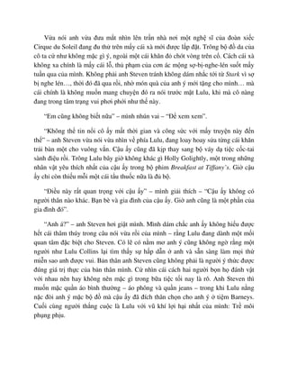 V a nói anh v a ñưa m t nhìn lên tr n nhà nơi m t ngh sĩ c a ñoàn xi c
Cirque du Soleil ñang ñu th trên m y cái xà m i ñư c l p ñ t. Trông b ñ da c a
cô ta c như không m c gì ý, ngoài m t cái khăn ñ chót vòng trên c . Cách cái xà
không xa chính là m y cái l , th ph m c a cơn ác m ng s -b -nghe-lén su t m y
tu n qua c a mình. Không ph i anh Steven tránh không dám nh c t i t Stark vì s
b nghe lén…, th i ñó ñã qua r i, nh món quà c a anh ý m i t ng cho mình… mà
cái chính là không mu n mang chuy n ñó ra nói trư c m t Lulu, khi mà cô nàng
ñang trong tâm tr ng vui phơi ph i như th này.
“Em cũng không bi t n a” – mình nhún vai – “ð xem xem”.
“Không th tin n i cô y m t th i gian và công s c v i m y truy n này ñ n
th ” – anh Steven v a nói v a nhìn v phía Lulu, ñang loay hoay s a t ng cái khăn
tr i bàn m t cho vuông v n. C u y cũng ñã k p thay sang b váy d ti c c c-tai
sành ñi u r i. Trông Lulu bây gi không khác gì Holly Golightly, m t trong nh ng
nhân v t yêu thích nh t c a c u y trong b phim Breakfast at Tiffany’s. Gi c u
y ch còn thi u m i m t cái t u thu c n a là ñ b .
“ði u này r t quan tr ng v i c u y” – mình gi i thích – “C u y không có
ngư i thân nào khác. B n bè và gia ñình c a c u y. Gi anh cũng là m t ph n c a
gia ñình ñó”.
“Anh á?” – anh Steven hơi gi t mình. Mình dám ch c anh y không hi u ñư c
h t cái thâm thúy trong câu nói v a r i c a mình – r ng Lulu ñang dành m t m i
quan tâm ñ c bi t cho Steven. Có l có n m mơ anh ý cũng không ng r ng m t
ngư i như Lulu Collins l i tìm th y s h p d n anh và s n sàng làm m i th
mi n sao anh ñư c vui. B n thân anh Steven cũng không ph i là ngư i ý th c ñư c
ñúng giá tr th c c a b n thân mình. C nhìn cái cách hai ngư i b n h ñánh v t
v i nhau nên hay không nên m c gì trong b a ti c t i nay là rõ. Anh Steven thì
mu n m c qu n áo bình thư ng – áo phông và qu n jeans – trong khi Lulu n ng
n c ñòi anh ý m c b ñ mà c u y ñã ñích thân ch n cho anh ý ti m Barneys.
Cu i cùng ngư i th ng cu c là Lulu v i vũ khí l i h i nh t c a mình: Tr môi
ph ng ph u.
 