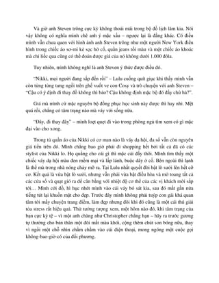 Và gi anh Steven trông c c kỳ không tho i mái trong b ñ l ch lãm kia. Nói
v y không có nghĩa mình chê anh ý m c x u – ngư c l i là ñ ng khác. Có ñi u
mình v n chưa quen v i hình nh anh Steven trông như m t ngư i New York ñi n
hình trong chi c áo sơ-mi k s c h c , qu n jeans t i màu và m t chi c áo khoác
mà ch li c qua cũng có th ñoán ñư c giá c a nó không dư i 1.000 ñôla.
Tuy nhiên, mình không nghĩ là anh Steven ý th c ñư c ñi u ñó.
“Nikki, m i ngư i ñang s p ñ n r i” – Lulu cu ng quít gi c khi th y mình v n
còn t ng t ng tưng ng i trên gh vu t ve con Cosy và trò chuy n v i anh Steven –
“C u có ý ñ nh ñi thay ñ không thì b o? C u không ñ nh m c b ñó ñ y ch h ?”.
Giá mà mình c m c nguyên b ñ ng ph c h c sinh này ñư c thì hay nh . M t
quá r i, ch ng có tâm tr ng nào mà váy v i s ng n a.
“ðây, ñi thay ñây” – mình lo t qu t ñi vào trong phòng ng tìm xem có gì m c
ñ i vào cho xong.
Trong t qu n áo c a Nikki có cơ man nào là váy d h i, ña s v n còn nguyên
giá ti n trên ñó. Mình ch ng bao gi ph i ñi shopping h t b i t t c ñã có các
stylist c a Nikki lo. H qu ng cho cái gì thì m c cái ñ y thôi. Mình tìm th y m t
chi c váy d h i màu ñen m m m i và l p lánh, bu c dây c . Bên ngoài thì l nh
là th mà trong nhà nóng ch y m ra. T i Lulu nh t quy t ñòi b t lò sư i lên h t c
cơ. K t qu là v a b t lò sư i, nhưng v n ph i v a b t ñi u hòa và m toang t t c
các c a s và qu t gió ra ñ cân b ng v i nhi t ñ cơ th c a các v khách m i s p
t i… Mình c i ñ , hì h c nhét mình vào cái váy bó sát kia, sau ñó m t g n n a
ti ng tút l i khu n m t cho ñ p. Trư c ñây mình không ph i tuýp con gái khá quan
tâm t i m y chuy n trang ñi m, làm ñ p nhưng ñôi khi ñó cũng là m t cái thú gi i
t a stress r t hi u qu . Th tư ng tư ng xem, m t hôm nào ñó, khi tâm tr ng c a
b n c c kỳ t – vì m t anh chàng như Christopher ch ng h n – hãy ra trư c gương
t thư ng cho b n thân m t ñôi m t màu khói, c ng thêm chút son bóng n a, thay
vì ng i m t ch nhìn ch m ch m vào cái ñi n tho i, mong ngóng m t cu c g i
không-bao-gi -có c a ñ i phương.
 