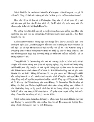 Mình ñã nhi u l n t nh v i b n thân, Christopher ch thích ngư i con gái ñã
ch t thôi. ð ng có dính vào m t ngư i như th làm gì cho kh b n thân mình ra!
Hơn n a có khi t t hơn c là Christopher ñ ng nên có b t c quan h gì v i
m t ñ a con gái l m v n ñ như mình h t. Có l mình nên bư c sang m t bên
như ng c u y l i cho McKayla Donafrio.
i, không hi u làm th nào mà gi m t mình ch ng còn gi ng màu khói n a
mà trông như m t con ma chính hi u. Ch c t i mình k ñ m quá r i… thôi ñành
lau ñi k l i v y.
Lúc mình bư c ra kh i phòng ng , tr i ñã s p t i và các v khách ñ u tiên – mà
theo ñ nh nghĩa c a Lulu nh ng ngư i ñ n s m luôn là nh ng k thích bon chen và
th t b i – ñã có m t. Mình nhân cơ h i này l y chút ñ ăn – ch Katerina ñang
trong b p ch ñ o nhân viên ph c v theo dõi nhi t ñ c a các khay th c ăn, làm
sao ñ chúng luôn ñư c duy trì m t nhi t ñ nh t ñ nh su t c bu i t i – ñ lát
không b l ñi vì ñói.
Trong khi ñó, DJ Drama cũng v a m i t i và ñang chu n b . Mình bư c t i trò
chuy n v i anh ta nhưng anh y có v ngư ng ngùng. Hay là anh ta không h ng
thú l m khi ph i ti p chuy n v i m t ngư i không ngơi tay b c sushi ăn như mình
nh . Phía trên ñ u mình, ñoàn xi c Cirque du Soleil b t ñ u b ng m t vài pha nhào
l n ñ c ñáo, có 1-0-2. Không hi u trên ñó c m giác ra sao nh ? Mình nghĩ có khi
v n sư ng hơn cái vai trò ch nhà dư i này c a mình. Càng lúc m i ngư i kéo ñ n
càng ñông, m t s ngư i trong ñó mình nh n ra (nh ñ ng t p chí Vogue c a Lulu
và Us Weekly c a Frida) nhưng m t s thì không. DJ Drama b t ñ u th nh c và
không còn th i gian ñ chuy n phi m v i mình n a – nhưng không sao, b i b n bè
c a Nikki cũng ñang bu l y quanh mình, h t l i tán dương cái váy mình ch n cho
bu i ti c ñêm nay, ñ ng th i kéo mình ra ch qu y rư u và g i nh ng th nư c
u ng có c n ñ c h i, ch ng có l i gì cho s c kh e.
Mình không mu n th a nh n ñi u này… nhưng qu th c mình b t ñ u th y vui
vui. Không vui sao ñư c khi v a có nh c hay, v a có ñ ăn ngon ñ thư ng th c,
cùng v i r t nhi u ngư i b n vui tính d thương.
 