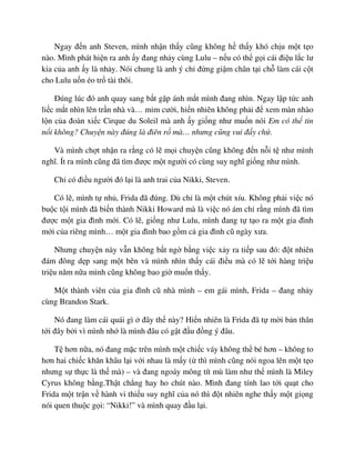 Ngay ñ n anh Steven, mình nh n th y cũng không h th y khó ch u m t t o
nào. Mình phát hi n ra anh y ñang nh y cùng Lulu – n u có th g i cái ñi u l c lư
kia c a anh y là nh y. Nói chung là anh ý ch ñ ng gi m chân t i ch làm cái c t
cho Lulu u n éo tr tài thôi.
ðúng lúc ñó anh quay sang b t g p ánh m t mình ñang nhìn. Ngay l p t c anh
li c m t nhìn lên tr n nhà và… m m cư i, hi n nhiên không ph i ñ xem màn nhào
l n c a ñoàn xi c Cirque du Soleil mà anh y gi ng như mu n nói Em có th tin
n i không? Chuy n này ñúng là ñiên r mà… nhưng cũng vui ñ y ch .
Và mình ch t nh n ra r ng có l m i chuy n cũng không ñ n n i t như mình
nghĩ. Ít ra mình cũng ñã tìm ñư c m t ngư i có cùng suy nghĩ gi ng như mình.
Ch có ñi u ngư i ñó l i là anh trai c a Nikki, Steven.
Có l , mình t nh , Frida ñã ñúng. Dù ch là m t chút xíu. Không ph i vi c nó
bu c t i mình ñã bi n thành Nikki Howard mà là vi c nó ám ch r ng mình ñã tìm
ñư c m t gia ñình m i. Có l , gi ng như Lulu, mình ñang t t o ra m t gia ñình
m i c a riêng mình… m t gia ñình bao g m c gia ñình cũ ngày xưa.
Nhưng chuy n này v n không b t ng b ng vi c x y ra ti p sau ñó: ñ t nhiên
ñám ñông d p sang m t bên và mình nhìn th y cái ñi u mà có l t i hàng tri u
tri u năm n a mình cũng không bao gi mu n th y.
M t thành viên c a gia ñình cũ nhà mình – em gái mình, Frida – ñang nh y
cùng Brandon Stark.
Nó ñang làm cái quái gì ñây th này? Hi n nhiên là Frida ñã t m i b n thân
t i ñây b i vì mình nh là mình ñâu có g t ñ u ñ ng ý ñâu.
T hơn n a, nó ñang m c trên mình m t chi c váy không th bé hơn – không to
hơn hai chi c khăn khâu l i v i nhau là m y ( thì mình cũng nói ngoa lên m t t o
nhưng s th c là th mà) – và ñang ngoáy mông tít mù làm như th mình là Miley
Cyrus không b ng.Th t ch ng hay ho chút nào. Mình ñang tính lao t i qu t cho
Frida m t tr n v hành vi thi u suy nghĩ c a nó thì ñ t nhiên nghe th y m t gi ng
nói quen thu c g i: “Nikki!” và mình quay ñ u l i.
 