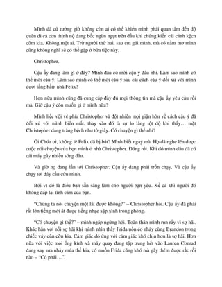 Mình ñã c tư ng gi không còn ai có th khi n mình ph i quan tâm ñ n ñ
quên ñi c cơn th nh n ñang b c ngùn ng t trên ñ u khi ch ng ki n cái c nh k ch
c m kia. Không m t ai. Tr ngư i th hai, sau em gái mình, mà có n m mơ mình
cũng không nghĩ s có th g p b a ti c này.
Christopher.
C u y ñang làm gì ñây? Mình ñâu có m i c u ý ñâu nh . Làm sao mình có
th m i c u ý. Làm sao mình có th m i c u ý sau cái cách c u ý ñ i x v i mình
dư i t ng h m nhà Felix?
Hơn n a mình cũng ñã cung c p ñ y ñ m i thông tin mà c u y yêu c u r i
mà. Gi c u ý còn mu n gì mình n a?
Mình li c v i v phía Christopher và ñ t nhiên m i gi n h n v cách c u ý ñã
ñ i x v i mình bi n m t, thay vào ñó là s lo l ng t t ñ khi th y… m t
Christopher ñang tr ng b ch như t gi y. Có chuy n gì th nh ?
Ôi Chúa ơi, không l Felix ñã b b t? Mình bi t ngay mà. H ñã nghe lén ñư c
cu c nói chuy n c a b n mình nhà Christopher. ðúng r i. Khi ñó mình ñâu ñã có
cái máy gây nhi u sóng ñâu.
Và gi h ñang l n t i Christopher. C u y ñang ph i tr n ch y. Và c u y
ch y t i ñây c u c u mình.
B i vì ñó là ñi u b n s n sàng làm cho ngư i b n yêu. K c khi ngư i ñó
không ñáp l i tình c m c a b n.
“Chúng ta nói chuy n m t lát ñư c không?” – Christopher h i. C u y ñã ph i
r t l n ti ng m i át ñư c ti ng nh c x p xình trong phòng.
“Có chuy n gì th ?” – mình ng p ng ng h i. Toàn thân mình run r y vì s hãi.
Khác h n v i n i s hãi khi mình nhìn th y Frida u n éo nh y cùng Brandon trong
chi c váy cũn c n kia. C m giác ñó ng v i c m giác khó ch u hơn là s hãi. Hơn
n a v i vi c m i ng kính và máy quay ñang t p trung h t vào Lauren Conrad
ñang say sưa nh y múa th kia, có mu n Frida cũng khó mà gây thêm ñư c r c r i
nào – “Có ph i…”.
 