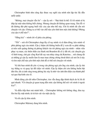 Christopher hình như cũng ñ c ñư c suy nghĩ c a mình nên l p t c l c ñ u
qu y qu y.
“Không, m i chuy n v n n” – c u y nói – “ð i khái là th . Có l mình s b
ñúp l i m t năm không bi t ch ng. Nhưng chuy n ñó không quan tr ng. Xin l i vì
ñã ñư ng ñ t phá ngang bu i ti c c a c u như th này. Ch là mình r t c n nói
chuy n v i c u. Chúng ta có th vào ch nào yên tĩnh hơn m t chút không? Phòng
c a c u ch nào?”.
“ð ng kia” – mình ch v phía c a phòng.
“T t” – nói r i Christopher ch p l y c tay mình và r ñám ñông, kéo mình v
phía phòng ng c a mình. C u ý th m chí không bu n ñ ý xem ñã va ph i nh ng
ai trên su t quãng ñư ng t phòng khách vào t i phòng ng c a mình – nhân viên
ph c v rư u, các thiên th n c a Stark mà Brandon ñã c ý d t t i, các chuyên gia
v th i trang, chú gác c ng Karl ñã say sưa nh y cùng ch Katerina… nói chung t t
c nh ng gì c u y mu n làm là mau mau chóng chóng thoát kh i cái nơi n ã này
và tìm m t ch nào yên tĩnh m t chút ñ có th nói chuy n v i mình.
Và khi b n mình ñã yên v trong căn phòng ng yên ng c a mình, c u y th
tay th ng ra và quay l i ñ i di n v i mình. C u y th m chí còn không bu n b t
ñèn lên, t t c ánh sáng trong phòng lúc này là nh vào ánh ñèn ñi n c a thành ph
r i qua l p kính c a s .
Mình ñ ng yên ñó nhìn Christopher, tim v n ñang ñ p thình th ch do b lôi ñi
quá nhanh. “Có chuy n gì quan tr ng ñ n m c c u không th nói v i mình ngoài
kia?”.
Và ñi u ti p theo mà mình bi t… Christopher không nói không r ng, ñưa tay
lên ôm l y m t mình, t t kéo sát vào m t c u y.
Và r i c u y hôn mình.
Christopher Maloney ñang hôn mình.
 