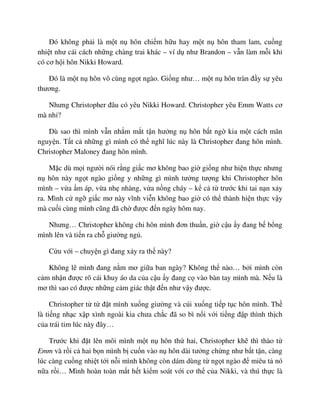 ðó không ph i là m t n hôn chi m h u hay m t n hôn tham lam, cu ng
nhi t như cái cách nh ng chàng trai khác – ví d như Brandon – v n làm m i khi
có cơ h i hôn Nikki Howard.
ðó là m t n hôn vô cùng ng t ngào. Gi ng như… m t n hôn tràn ñ y s yêu
thương.
Nhưng Christopher ñâu có yêu Nikki Howard. Christopher yêu Emm Watts cơ
mà nh ?
Dù sao thì mình v n nh m m t t n hư ng n hôn b t ng kia m t cách mãn
nguy n. T t c nh ng gì mình có th nghĩ lúc này là Christopher ñang hôn mình.
Christopher Maloney ñang hôn mình.
M c dù m i ngư i nói r ng gi c mơ không bao gi gi ng như hi n th c nhưng
n hôn này ng t ngào gi ng y nh ng gì mình tư ng tư ng khi Christopher hôn
mình – v a m áp, v a nh nhàng, v a n ng cháy – k c t trư c khi tai n n x y
ra. Mình c ng gi c mơ này vĩnh vi n không bao gi có th thành hi n th c v y
mà cu i cùng mình cũng ñã ch ñư c ñ n ngày hôm nay.
Nhưng… Christopher không ch hôn mình ñơn thu n, gi c u y ñang b b ng
mình lên và ti n ra ch giư ng ng .
C u v i – chuy n gì ñang x y ra th này?
Không l mình ñang n m mơ gi a ban ngày? Không th nào… b i mình còn
c m nh n ñư c rõ cái khuy áo da c a c u y ñang c vào bàn tay mình mà. N u là
mơ thì sao có ñư c nh ng c m giác th t ñ n như v y ñư c.
Christopher t t ñ t mình xu ng giư ng và cúi xu ng ti p t c hôn mình. Th
là ti ng nh c x p xình ngoài kia chưa ch c ñã so bì n i v i ti ng ñ p thình th ch
c a trái tim lúc này ñây…
Trư c khi ñ t lên môi mình m t n hôn th hai, Christopher kh thì thào t
Emm và r i c hai b n mình b cu n vào n hôn dài tư ng ch ng như b t t n, càng
lúc càng cu ng nhi t t i n i mình không còn dám dùng t ng t ngào ñ miêu t nó
n a r i… Mình hoàn toàn m t h t ki m soát v i cơ th c a Nikki, và thú th c là
 