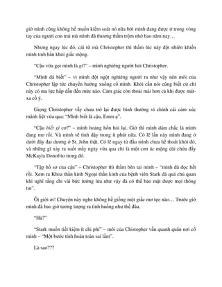 gi mình cũng không h mu n ki m soát nó n a b i mình ñang ñư c trong vòng
tay c a ngư i con trai mà mình ñã thương th m tr m nh bao năm nay…
Nhưng ngay lúc ñó, cái t mà Christopher thì th m lúc nãy ñ t nhiên khi n
mình t nh h n kh i gi c m ng.
“C u v a g i mình là gì?” – mình nghiêng ngư i h i Christopher.
“Mình ñã bi t” – vì mình ñ t ng t nghiêng ngư i ra như v y nên môi c a
Christopher l p t c chuy n hư ng xu ng c mình. Kh i c n nói cũng bi t c ch
này có ma l c h p d n ñ n m c nào. C m giác còn tho i mái hơn c khi ñư c mát-
xa c ý.
Gi ng Christopher v y chưa tr l i ñư c bình thư ng vì chính cái c m xúc
mãnh li t v a qua: “Mình bi t là c u, Emm ”.
“C u bi t gì cơ?” – mình ho ng h n h i l i. Gi thì mình dám ch c là mình
ñang mơ r i. Và mình s t nh d y trong ít phút n a. Có l l n này mình ñang
dư i ñáy ñ i dương St. John th t. Có l ngay t ñ u mình chưa h thoát kh i ñó,
và nh ng gì x y ra su t m y ngày v a qua ch là m t cơn ác m ng dài ch a ñ y
McKayla Donofrio trong ñó.
“T p h sơ c a c u” – Christopher thì th m bên tai mình – “mình ñã ñ c h t
r i. Xem ra Khoa th n kinh Ngo i th n kinh c a b nh viên Stark ñã quá ch quan
khi nghĩ r ng ch vài b c tư ng l a như v y ñã có th b o m t ñư c m i thông
tin”.
Ôi gi i ơi! Chuy n này nghe không h gi ng m t gi c mơ t o nào… Trư c gi
mình ñã bao gi tư ng tư ng ra tình hu ng như th ñâu.
“H ?”
“Stark mu n ti t ki m ít chi phí” – môi c a Chistopher v n quanh qu n nơi c
mình – “M t bư c tính hoàn toàn sai l m”.
Là sao???
 