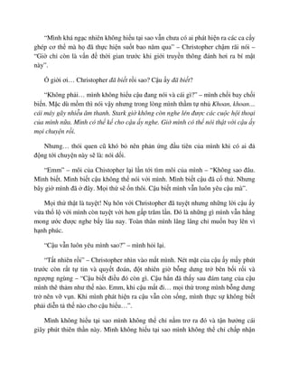 “Mình khá ng c nhiên không hi u t i sao v n chưa có ai phát hi n ra các ca c y
ghép cơ th mà h ñã th c hi n su t bao năm qua” – Christopher ch m rãi nói –
“Gi ch còn là v n ñ th i gian trư c khi gi i truy n thông ñánh hơi ra bí m t
này”.
gi i ơi… Christopher ñã bi t r i sao? C u y ñã bi t?
“Không ph i… mình không hi u c u ñang nói và cái gì?” – mình ch i bay ch i
bi n. M c dù m m thì nói v y nhưng trong lòng mình th m t nh Khoan, khoan…
cái máy gây nhi u âm thanh. Stark gi không còn nghe lén ñư c các cu c h i tho i
c a mình n a. Mình có th k cho c u y nghe. Gi mình có th nói th t v i c u y
m i chuy n r i.
Nhưng… thói quen cũ khó b nên ph n ng ñ u tiên c a mình khi có ai ñ
ñ ng t i chuy n này s là: nói d i.
“Emm” – môi c a Chistopher l i l n t i tìm môi c a mình – “Không sao ñâu.
Mình bi t. Mình bi t c u không th nói v i mình. Mình bi t c u ñã c th . Nhưng
bây gi mình ñã ñây. M i th s n thôi. C u bi t mình v n luôn yêu c u mà”.
M i th th t là tuy t! N hôn v i Christopher ñã tuy t nhưng nh ng l i c u y
v a th l v i mình còn tuy t v i hơn g p trăm l n. ðó là nh ng gì mình v n h ng
mong ư c ñư c nghe b y lâu nay. Toàn thân mình lâng lâng ch mu n bay lên vì
h nh phúc.
“C u v n luôn yêu mình sao?” – mình h i l i.
“T t nhiên r i” – Christopher nhìn vào m t mình. Nét m t c a c u y m y phút
trư c còn r t t tin và quy t ñoán, ñ t nhiên gi b ng dưng tr bên b i r i và
ngư ng ngùng – “C u bi t ñi u ñó còn gì. C u h n ñã th y sau ñám tang c a c u
mình thê th m như th nào. Emm, khi c u m t ñi… m i th trong mình b ng dưng
tr nên v v n. Khi mình phát hi n ra c u v n còn s ng, mình th c s không bi t
ph i di n t th nào cho c u hi u…”.
Mình không hi u t i sao mình không th ch n m trơ ra ñó và t n hư ng cái
giây phút thiên th n này. Mình không hi u t i sao mình không th ch ch p nh n
 