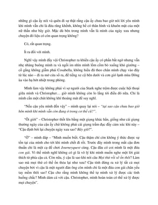 nh ng gì c u y nói và quên ñi s th t r ng c u y chưa bao gi nói l i yêu mình
khi mình v n ch là ñ a răng kh nh, không h có thân hình và khuôn m t c a m t
n th n như bây gi . M c dù bên trong mình v n là mình c a ngày xưa nhưng
chuy n ñó li u có còn quan tr ng không?
Có, r t quan tr ng.
Ít ra ñ i v i mình.
Nghĩ v y mình ñ y v i Christopher ra khi n c u y có ph n b t ng nhưng v n
nh nhàng buông mình ra và ng i im nhìn mình l m c m bò xu ng kh giư ng –
c g ng không gi m ph i Cosabella, không hi u ñã theo chân mình ch y vào ñây
t lúc nào – ñi ra m c a s ra, ñ ti ng xe c bên dư i và cơn gió l nh mùa ðông
ùa vào h b t nhi t trong phòng.
Mình làm v y không ph i vì s ngư i c a Stark nghe tr m ñư c cu c h i tho i
gi a mình và Christopher… gi mình không còn lo l ng t i ñi u ñó n a. Ch là
mình c n m t chút không khí thoáng mát ñ suy nghĩ.
“N u c u yêu mình ñ n v y” – mình quay l i nói – “t i sao c u chưa bao gi
hôn mình khi mình v n còn ñang trong cơ th cũ?”.
“Ôi gi i” – Christopher th t lên b ng m t gi ng khác h n, gi ng như cái gi ng
thư ng ngày c a c u y ch không ph i cái gi ng tr m ñ c ñ y c m xúc khi này –
“C u ñ nh b i l i chuy n ngày xưa sao? Bây gi ?”.
“ ” – mình ñáp – “Mình mu n bi t. C u th m chí còn không ý th c ñư c s
t n t i c a mình cho t i khi mình ch t ñi r i. Trư c ñây mình trong m t c u ñơn
thu n ch là m t c ñ chơi Journeyquest cùng. C u ñâu có coi mình là m t ñ a
con gái. Vì th mình nghĩ không có gì là vô lý khi mình mu n nghe m t l i gi i
thích t phía c u c . Còn n a, ý c u là sao khi nói câu M i th r i s n thôi? Làm
sao mà m i th có th n th a l i như xưa? C u tính ñ ng ra x lý t t c m i
chuy n b i vì c u là m t ngư i ñàn ông còn mình ch là m t ñ a con gái chân y u
tay m m thôi sao? C u cho r ng mình không th t mình x lý ñư c các tình
hu ng ch c? Mình dám cá v i c u. Christopher, mình hoàn toàn có th x lý ñư c
m i chuy n”.
 