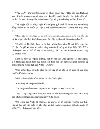 “V y sao?” – Christopher ch ng tay nh m ngư i d y – “ð u tiên c u ñ cho c
m t cái màn hình plasma rơi trúng ñ u. Sau ñó c u ñ cho não c a c u b ghép vào
cơ th c a m t cô nàng siêu m u nào ñó. C u x lý tình hu ng t t l m, Emm ”.
Th t tuy t v i khi ñư c nghe Christopher g i mình là Emm như xưa nhưng
ñ ng th i mình ch mu n cho c u ta m t cái dép vào ñ u vì ki u ăn nói nh o báng
kia.
“H … c u thì nói ñư c ai, khi mà chính c u cũng ñang ngu ng c ñâm ñ u vào
cái k ho ch tiêu di t Stark Enterprises ñó. C u nghĩ nó s thành công ch c?”.
“Xin l i, nó ñã có tác d ng r i ñó thôi. Mình ch ng ph i ñã phát hi n ra s th t
v c u còn gì? Và ít ra thì mình cũng có m t ý tư ng ñ th c hi n ñi u ñó” –
Christopher nói – “Th k ho ch c a c u là gì? M ti c m i Lauren Condrad cùng
DJ Drama sao?”.
Mình s i bư c ñi v phía giư ng, m t ñ i m t v i Christopher: “ðó không ph i
là ý tư ng c a mình. Hơn n a mình còn ñang b n suy nghĩ cách ph i làm sao ñ
tìm ngư i m b m t tích c a Nikki Howrard”.
“C u không bao gi nghĩ r ng hai s vi c ñó có khi l i có quan h v i nhau
sao?” – Christopher h i.
Mình hơi s ng l i trư c câu h i ñó c a Christopher.
“C u ñang nói chuy n nào th ?”.
“Thì chuy n m t tích c a m Nikki và chuy n ñã x y ra v i c u”.
Th c ra ñây cũng là kh năng mà mình và anh Steven t ng cân nh c t i, không
ng Christopher cũng ñ ng quan ñi m v i t i mình.
“Có l m c a Nikki ñã phát hi n ra chuy n gì ñó mà bác ý không nên bi t.
C u ñã bao gi cân nh c t i kh năng có th chính Nikki cũng ñã bi t chuy n ñó
không?” – Christopher nói ti p.
 
