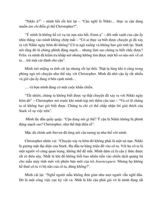 “Nikki á?” – mình b i r i h i l i – “C u nghĩ là Nikki… th c ra c u ñang
mu n ám ch ñi u gì th Christopher?”.
“Ý mình là không h có v tai n n nào h t, Emm ” – ñôi m t xanh c a c u y
nhìn th ng vào mình không ch p m t – “Có ai th c s bi t ñư c chuy n gì ñã x y
ra v i Nikki ngày hôm ñó không? Cô ta ngã xu ng và không bao gi t nh l i. Stark
nói r ng ñó là ch ng phình ñ ng m ch… nhưng làm sao chúng ta bi t ch c ñư c?
Felix và mình ñã ki m tra kh p nơi nhưng không tìm ñư c m t h sơ nào nói v cô
ta… tr m t cái dành cho c u”.
Mình m mi ng ra tính cãi l i nhưng r i l i thôi. Th t l lùng khi cùng trong
phòng ng trò chuy n như th này v i Christopher. Mình ñã nh c u y r t nhi u
và gi c u y ñang bên c nh mình…
… và b n mình ñang có m t cu c kh u chi n.
“T t nhiên, chúng ta không bi t ñư c s th t chuy n ñã x y ra v i Nikki ngày
hôm ñó” – Christopher nói trư c khi mình k p nói thêm câu nào – “Và có l chúng
ta s không bao gi bi t ñư c. Chúng ta ch có th ch p nh n l i gi i thích c a
Stark v s vi c trên”.
Mình l c ñ u qu y qu y: “C u ñang nói gì th ? Ý c u là Nikki không b phình
ñ ng m ch sao? Christopher, như th th t ñiên r ”.
M c dù chính anh Steven ñã t ng nói câu tương t như th v i mình.
Christopher nhún vai: “Chuy n x y ra hôm ñó không ph i là m t tai n n. Nikki
là gương m t ñ i di n c a Stark. H ñ u tư hàng tri u ñô vào cô ta. V i h cô ta là
m t ngư i vô cùng quan tr ng, không th ñ m t. Mình dám cá là c u ý th c ñư c
r t rõ ñiêu này. Nh t là khi ñ không bi t bao nhiêu ti n vào chi n d ch qu ng bá
cho m u máy tính m i v i phiên b n m i c a trò Journeyquest. Nhưng h không
h thuê cô ta vì b não c a cô ta, ñúng không?”.
Mình cãi l i: “Ngh ngư i m u không ñơn gi n như m i ngư i v n nghĩ ñâu.
ðó là m t công vi c c c kỳ v t v . Nh t là khi c u ph i gi v là mình ñang r t
 