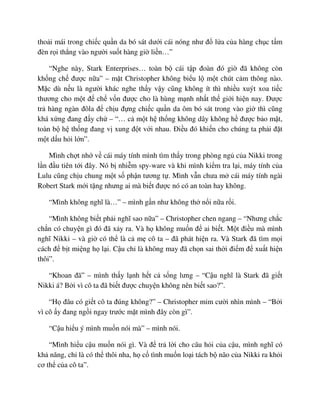 tho i mái trong chi c qu n da bó sát dư i cái nóng như ñ l a c a hàng ch c t m
ñèn r i th ng vào ngư i su t hàng gi li n…”
“Nghe này, Stark Enterprises… toàn b cái t p ñoàn ñó gi ñã không còn
kh ng ch ñư c n a” – m t Christopher không bi u l m t chút c m thông nào.
M c dù n u là ngư i khác nghe th y v y cũng không ít thì nhi u xuýt xoa ti c
thương cho m t ñ ch v n ñư c cho là hùng m nh nh t th gi i hi n nay. ðư c
tr hàng ngàn ñôla ñ ch u ñ ng chi c qu n da ôm bó sát trong vào gi thì cũng
khá x ng ñang ñ y ch – “… c m t h th ng không dây không h ñư c b o m t,
toàn b h th ng ñang v xung ñ t v i nhau. ði u ñó khi n cho chúng ta ph i ñ t
m t d u h i l n”.
Mình ch t nh v cái máy tính mình tìm th y trong phòng ng c a Nikki trong
l n ñ u tiên t i ñây. Nó b nhi m spy-ware và khi mình ki m tra l i, máy tính c a
Lulu cũng ch u chung m t s ph n tương t . Mình v n chưa m cái máy tính ngài
Robert Stark m i t ng nhưng ai mà bi t ñư c nó có an toàn hay không.
“Mình không nghĩ là…” – mình g n như không th n i n a r i.
“Mình không bi t ph i nghĩ sao n a” – Christopher chen ngang – “Nhưng ch c
ch n có chuy n gì ñó ñã x y ra. Và h không mu n ñ ai bi t. M t ñi u mà mình
nghĩ Nikki – và gi có th là c m cô ta – ñã phát hi n ra. Và Stark ñã tìm m i
cách ñ b t mi ng h l i. C u ch là không may ñã ch n sai th i ñi m ñ xu t hi n
thôi”.
“Khoan ñã” – mình th y l nh h t c s ng lưng – “C u nghĩ là Stark ñã gi t
Nikki á? B i vì cô ta ñã bi t ñư c chuy n không nên bi t sao?”.
“H ñâu có gi t cô ta ñúng không?” – Christopher m m cư i nhìn mình – “B i
vì cô y ñang ng i ngay trư c m t mình ñây còn gì”.
“C u hi u ý mình mu n nói mà” – mình nói.
“Mình hi u c u mu n nói gì. Và ñ tr l i cho câu h i c a c u, mình nghĩ có
kh năng, ch là có th thôi nha, h c tình mu n lo i tách b não c a Nikki ra kh i
cơ th c a cô ta”.
 