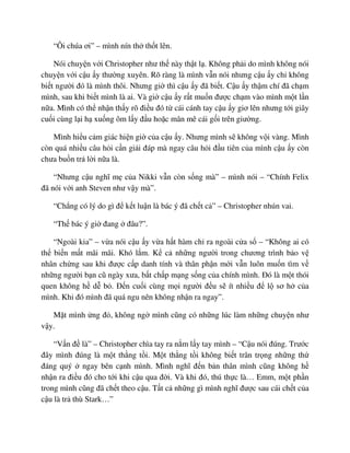 “Ôi chúa ơi” – mình nín th th t lên.
Nói chuy n v i Christopher như th này th t l . Không ph i do mình không nói
chuy n v i c u y thư ng xuyên. Rõ ràng là mình v n nói nhưng c u y ch không
bi t ngư i ñó là mình thôi. Nhưng gi thì c u y ñã bi t. C u y th m chí ñã ch m
mình, sau khi bi t mình là ai. Và gi c u y r t mu n ñư c ch m vào mình m t l n
n a. Mình có th nh n th y rõ ñi u ñó t cái cánh tay c u y giơ lên nhưng t i giây
cu i cùng l i h xu ng ôm l y ñ u ho c mân mê cái g i trên giư ng.
Mình hi u c m giác hi n gi c a c u y. Nhưng mình s không v i vàng. Mình
còn quá nhi u câu h i c n gi i ñáp mà ngay câu h i ñ u tiên c a mình c u y còn
chưa bu n tr l i n a là.
“Nhưng c u nghĩ m c a Nikki v n còn s ng mà” – mình nói – “Chính Felix
ñã nói v i anh Steven như v y mà”.
“Ch ng có lý do gì ñ k t lu n là bác ý ñã ch t c ” – Christopher nhún vai.
“Th bác ý gi ñang ñâu?”.
“Ngoài kia” – v a nói c u y v a h t hàm ch ra ngoài c a s – “Không ai có
th bi n m t mãi mãi. Khó l m. K c nh ng ngư i trong chương trình b o v
nhân ch ng sau khi ñư c c p danh tính và thân ph n m i v n luôn mu n tìm v
nh ng ngư i b n cũ ngày xưa, b t ch p m ng s ng c a chính mình. ðó là m t thói
quen không h d b . ð n cu i cùng m i ngư i ñ u s ít nhi u ñ l sơ h c a
mình. Khi ñó mình ñã quá ngu nên không nh n ra ngay”.
M t mình ng ñ , không ng mình cũng có nh ng lúc làm nh ng chuy n như
v y.
“V n ñ là” – Christopher chìa tay ra n m l y tay mình – “C u nói ñúng. Trư c
ñây mình ñúng là m t th ng t i. M t th ng t i không bi t trân tr ng nh ng th
ñáng quý ngay bên c nh mình. Mình nghĩ ñ n b n thân mình cũng không h
nh n ra ñi u ñó cho t i khi c u qua ñ i. Và khi ñó, thú th c là… Emm, m t ph n
trong mình cũng ñã ch t theo c u. T t c nh ng gì mình nghĩ ñư c sau cái ch t c a
c u là tr thù Stark…”
 