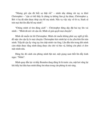 “Nhưng gi c u ñã bi t s th t r i” – mình nh nhàng rút tay ra kh i
Christopher – “c u có th th y là chúng ta không làm gì h ñư c, Christopher .
B i vì h ñã n m ñư c thóp c a b m mình. N u v vi c này v l ra, Stark s
trút m i th lên ñ u b m mình”.
“Chúng mình s tìm ñúng cách” – Christopher ñ ng d y ñ t hai tay lên vai
mình – “Mình ñã nói v i c u r i. Mình s gi i quy t m i chuy n”.
Mình r t mu n tin l i Christopher. Mình ch mu n không ph i suy nghĩ gì h t,
ñ m c cho c u y lo m i chuy n. Christopher kéo mình l i và âu y m hôn lên trán
mình. Ti p ñó c u y vòng tay ôm ch t mình vào lòng. L n ñ u tiên trong ñ i mình
c m nh n ñư c r ng mình ñang ñư c che ch và b o v , không còn ph i cô ñơn
m t mình n a.
ðúng lúc ñó cánh c a phòng mình b t m , m t gi ng nam th t lên ñ y kinh
ng c: “Nikki”.
Mình quay ñ u l i và th y Brandon ñang ñ ng lù lù trư c c a, m t hơi s ng l i
khi th y hai ñ a b n mình ñ ng ôm nhau trong căn phòng tù mù sáng.
 