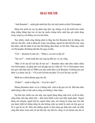 HAI MƯƠI
“Anh Brandon” – mình gi t mình kêu lên, hơi tách mình ra kh i Christopher.
ð ng h i mình t i sao l i ph n ng như v y nhưng có gì ñó mách b o mình
r ng ch ng th ng b n trai cũ nào l i mu n ch ng ki n c nh b n gái mình ñang
trong vòng tay c a th ng con trai nào khác.
Tuy nhiên, mình cũng không ph i lo l ng lâu b i Brandon khi y không còn
t nh táo cho l m. Anh ta ñ ng ñó, trư c c a phòng, ngư i l o ñ o h t bên này sang
bên khác, m t thì nhăn tít l i như th không nhìn ñư c rõ cho l m. Th t may mình
và Christopher ñã không b t ñèn lên ngay t ñ u.
“ m” – Brandon lè nhè nói – “Nikki à, em nên ra ñây ñi”.
“T i sao?” – mình tranh th s a sang l i ñ u tóc và váy x ng.
“M t cô bé nào ñó nói hãy ñi tìm em” – Brandon nheo m t nhìn ch m ch m
vào Christopher, c g ng nh xem ñã g p c u y ñâu r i. Và vì Christopher chưa
bao gi xu t hi n trên t TMZ.com nên mình dám cá là Brandon s không bao gi
ñ nh v ra ñư c c u y – “Cô ta tên là Frida thì ph i. Cô ta b m hay sao ñó”.
Mình lao ra kh i phòng ngay t c thì.
“ ñâu?” – mình lo l ng h i – “Con bé ñâu?”.
Nhưng Brandon nhún vai t ý không bi t. Anh ta ñã quá x n r i. ð n b n thân
mình ñang ñâu có khi anh ta cũng còn không ý th c ñư c.
T i khu ti c chính c a căn nhà, m i ngư i ñang ñ ng ch t ních và ñ ăn th c
u ng ñư c tiêu th nhi t tình – ñi u luôn khi n Lulu c m th y h nh phúc. Ngư i
ñ ng nói chuy n, ngư i hát hò, ngư i nh y múa, nói chung là cũng may tòa nhà
này ñư c thi t k ch ng ti ng n n u không ch c t i mình b c nh sát tóm g n c
lũ vì quá n ào r i. Hơn n a nh ng ngư i có kh năng g i ñi n báo c nh sát nh t
cũng ñ u ñư c Lulu m i t i d b a ti c này h t r i, riêng v cái kho n này thì cô
 