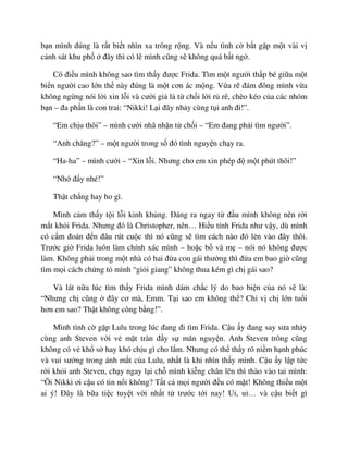 b n mình ñúng là r t bi t nhìn xa trông r ng. Và n u tình c b t g p m t vài v
c nh sát khu ph ñây thì có l mình cũng s không quá b t ng .
Có ñi u mình không sao tìm th y ñư c Frida. Tìm m t ngư i th p bé gi a m t
bi n ngư i cao l n th này ñúng là m t cơn ác m ng. V a r ñám ñông mình v a
không ng ng nói l i xin l i và cư i gi l t ch i l i r rê, chèo kéo c a các nhóm
b n – ña ph n là con trai: “Nikki! L i ñây nh y cùng t i anh ñi!”.
“Em ch u thôi” – mình cư i nhã nh n t ch i – “Em ñang ph i tìm ngư i”.
“Anh chăng?” – m t ngư i trong s ñó tình nguy n ch y ra.
“Ha-ha” – mình cư i – “Xin l i. Nhưng cho em xin phép ñ m t phút thôi!”
“Nh ñ y nhé!”
Th t ch ng hay ho gì.
Mình c m th y t i l i kinh kh ng. ðáng ra ngay t ñ u mình không nên r i
m t kh i Frida. Nhưng ñó là Christopher, nên… Hi u tính Frida như v y, dù mình
có c m ñoán ñ n ñâu rút cu c thì nó cũng s tìm cách nào ñó l n vào ñây thôi.
Trư c gi Frida luôn làm chính xác mình – ho c b và m – nói nó không ñư c
làm. Không ph i trong m t nhà có hai ñ a con gái thư ng thì ñ a em bao gi cũng
tìm m i cách ch ng t mình “gi i giang” không thua kém gì ch gái sao?
Và lát n a lúc tìm th y Frida mình dám ch c lý do bao bi n c a nó s là:
“Nhưng ch cũng ñây cơ mà, Emm. T i sao em không th ? Ch v ch l n tu i
hơn em sao? Th t không công b ng!”.
Mình tình c g p Lulu trong lúc ñang ñi tìm Frida. C u y ñang say sưa nh y
cùng anh Steven v i v m t tràn ñ y s mãn nguy n. Anh Steven trông cũng
không có v kh s hay khó ch u gì cho l m. Nhưng có th th y rõ ni m h nh phúc
và vui sư ng trong ánh m t c a Lulu, nh t là khi nhìn th y mình. C u y l p t c
r i kh i anh Steven, ch y ngay l i ch mình ki ng chân lên thì thào vào tai mình:
“Ôi Nikki ơi c u có tin n i không? T t c m i ngư i ñ u có m t! Không thi u m t
ai ý! ðây là b a ti c tuy t v i nh t t trư c t i nay! Ui, ui… và c u bi t gì
 