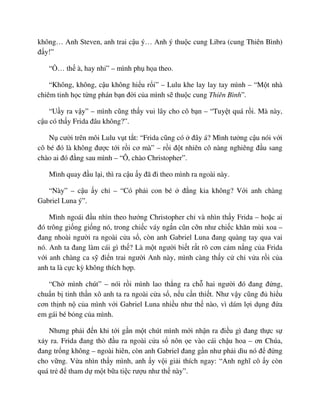 không… Anh Steven, anh trai c u ý… Anh ý thu c cung Libra (cung Thiên Bình)
ñ y!”
“ … th à, hay nh ” – mình ph h a theo.
“Không, không, c u không hi u r i” – Lulu khe lay lay tay mình – “M t nhà
chiêm tinh h c t ng phán b n ñ i c a mình s thu c cung Thiên Bình”.
“U y ra v y” – mình cũng th y vui lây cho cô b n – “Tuy t quá r i. Mà này,
c u có th y Frida ñâu không?”.
N cư i trên môi Lulu v t t t: “Frida cũng có ñây á? Mình tư ng c u nói v i
cô bé ñó là không ñư c t i r i cơ mà” – r i ñ t nhiên cô nàng nghiêng ñ u sang
chào ai ñó ñ ng sau mình – “Ô, chào Christopher”.
Mình quay ñ u l i, thì ra c u y ñã ñi theo mình ra ngoài này.
“Này” – c u y ch – “Có ph i con bé ñ ng kia không? V i anh chàng
Gabriel Luna ý”.
Mình ngoái ñ u nhìn theo hư ng Christopher ch và nhìn th y Frida – ho c ai
ñó trông gi ng gi ng nó, trong chi c váy ng n cũn c n như chi c khăn mùi xoa –
ñang nhoài ngư i ra ngoài c a s , còn anh Gabriel Luna ñang quàng tay qua vai
nó. Anh ta ñang làm cái gì th ? Là m t ngư i bi t r t rõ cơn c m n ng c a Frida
v i anh chàng ca s ñi n trai ngư i Anh này, mình càng th y c ch v a r i c a
anh ta là c c kỳ không thích h p.
“Ch mình chút” – nói r i mình lao th ng ra ch hai ngư i ñó ñang ñ ng,
chu n b tinh th n xô anh ta ra ngoài c a s , n u c n thi t. Như v y cũng ñ hi u
cơn th nh n c a mình v i Gabriel Luna nhi u như th nào, vì dám l i d ng ñ a
em gái bé b ng c a mình.
Nhưng ph i ñ n khi t i g n m t chút mình m i nh n ra ñi u gì ñang th c s
x y ra. Frida ñang thò ñ u ra ngoài c a s nôn e vào cái ch u hoa – ơn Chúa,
ñang tr ng không – ngoài hiên, còn anh Gabriel ñang g n như ph i dìu nó ñ ñ ng
cho v ng. V a nhìn th y mình, anh y v i gi i thích ngay: “Anh nghĩ cô y còn
quá tr ñ tham d m t b a ti c rư u như th này”.
 