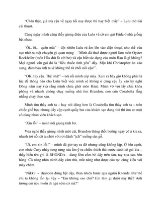 “Chán th t, giá mà c u v ngay t i nay ñư c thì hay bi t m y” – Lulu th dài
cái thư t.
Càng ngày mình càng th y gi ng ñi u c a Lulu và cô em gái Frida nhà gi ng
h t nhau.
“Ôi.. ôi… quên m t” – ñ t nhiên Lulu rú m lên vào ñi n tho i, như th v a
s c nh ra m t chuy n gì quan tr ng – “Mình ñã thuê ñư c ngư i làm món Oyster
Rockfeller (món Hàu ñút lò v i bơ) và c u bi t tác d ng c a món Hàu là gì không?
M i ngư i v n g i ñó là “li u thu c tình yêu” ñ y. M t khi Christopher ăn vào
xong, ñ m b o anh ta s không th t ch i n i c u!”.
“OK, tùy c u. Th nhá!” – nói r i mình cúp máy. Xem ra bây gi không ph i là
lúc ñ thông báo cho Lulu bi t vi c mình s không cùng c u y vào kỳ ngh
ðông năm nay (và r ng mình chúa ghét món Hàu). Mình v v i l y chìa khóa
phòng và nhanh chóng ch y xu ng nhà tìm Brandon, con cún Cosabella l ng
nh ng ch y theo sau.
Mình tìm th y anh ta – hay nói ñúng hơn là Cosabella tìm th y anh ta – trên
chi c gh b c nhung d y c p c nh qu y bar c a khách s n ñang th th ôm eo m t
cô nàng nhân viên khách s n.
“Xin l i” – mình nói gi ng t nh bơ.
V a nghe th y gi ng mình m t cái, Brandon th ng th t buông ngay cô kia ra,
nhanh t i n i cô ta ch i v i rơi ñánh “ ch” xu ng sàn g .
“Úi, em xin l i!” – mình ñã giơ tay ra ñ nhưng cũng không k p. bên c nh,
con nhóc Cosy nh y tưng tưng s a m ra chi u thích thú trư c c nh cô gái kia –
th y bi n tên ghi là RHONDA – ñang l m c m bò d y trên sàn, tay xoa xoa bên
hông. Cô nàng nhìn mình ñ y căm thù, m t nàng như ñư c c u t o cùng ki u v i
máy chém.
“Nikki” – Brandon ñ ng b t d y, th n nhiên bư c qua ngư i Rhonda như th
ch ta không t n t i v y – “Em không sao ch ? Em làm gì dư i này th ? Anh
tư ng em nói mu n ñi ng s m cơ mà?”
 