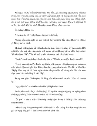 Không ai có th bi n m t mãi mãi. Khó l m. K c nh ng ngư i trong chương
trình b o v nhân ch ng sau khi ñư c c p danh tính và thân ph n m i v n luôn
mu n tìm v nh ng ngư i b n cũ ngày xưa, b t ch p m ng s ng c a chính mình.
ðó là m t thói quen không h d b . ð n cu i cùng m i ngư i ñ u s ít nhi u ñ l
sơ h c a mình. Khi ñó mình ñã quá ngu nên không nh n ra ngay.
Ôi chúa ơi. ðúng r i.
Nghe qua thì có v như hoang ñư ng và ñiên r .
Nhưng n u ng m nghĩ l i m t chút s th y m i th ñ u trùng kh p v i nh ng
gì ñã x y ra v i mình.
Mình ñi phăm phăm v phía ch Justin ñang ñ ng và n m l y tay anh ta. ðôi
m t ti hí như m t r n c a anh ta kh m ra và hơi kh ng l i khi nhìn th y mình:
“ , xin chào, Nik”. V a nói anh ta v a m m cư i m t cách lư i bi ng.
“Justin” – m t mình l nh thanh như ti n – “Tôi c n xem ñi n tho i c a anh”.
“Ô, cái này m i nhé” – Justin ngoái ñ u nói v ng ra v i m y cô ngư i m u n a
mùa kia và b t cư i phá lên. T t c b n h , gi ng như Justin, ñ u ñã x n h t r i –
“Ngày hôm nay tôi ñã ñư c nghe nhi u chuy n ñiên r nhưng câu Tôi c n xem
ñi n tho i c a anh ñúng là s 1 ñ y”.
Trong m t giây, Christopher ñã ñ ng bên trái mình t lúc nào: “ðưa nó cho cô
y”.
“Ngay l p t c” – anh Gabriel bên ph i ph h a theo.
Justin, nh n th c ñư c có chuy n gì ñó nghiêm tr ng ñang x y ra, ng ng nhún
nh y ngay t p l . M t anh ta ñã m to tr l i bình thư ng.
“Ôi gi i” – anh ta nói – “T dưng sao l i ñ nh 3 ch i 1 th này? Tôi ch ñang
nh y thôi mà”.
“Mày s bay th ng xu ng dư i cái h bơi kia n u không ñưa ñi n tho i cho em
gái tao ngay bây gi ” – anh Steven bư c t i c nh cáo.
 