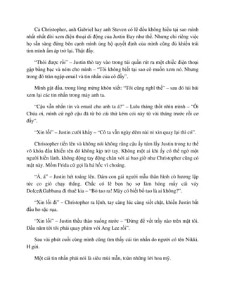 C Christopher, anh Gabriel hay anh Steven có l ñ u không hi u t i sao mình
nh t nh t ñòi xem ñi n tho i di ñ ng c a Justin Bay như th . Nhưng ch riêng vi c
h s n sàng ñ ng bên c nh mình ng h quy t ñ nh c a mình cũng ñ khi n trái
tim mình m áp tr l i. Th t ñ y.
“Thôi ñư c r i” – Justin thò tay vào trong túi qu n rút ra m t chi c ñi n tho i
g p b ng b c và ném cho mình – “Tôi không bi t t i sao cô mu n xem nó. Nhưng
trong ñó tràn ng p email và tin nh n c a cô ñ y”.
Mình g t ñ u, trong lòng m ng khôn xi t: “Tôi cũng nghĩ th ” – sau ñó lúi húi
xem l i các tin nh n trong máy anh ta.
“C u v n nh n tin và email cho anh ta á?” – Lulu th ng th t nhìn mình – “Ôi
Chúa ơi, mình c ng c u ñã t b cái th kém c i này t vài tháng trư c r i cơ
ñ y”.
“Xin l i” – Justin cư i kh y – “Cô ta v n ngày ñêm nài n xin quay l i thì có”.
Christopher ti n lên và không nói không r ng c u y túm l y Justin trong tư th
võ khóa ñ u khi n tên ñó không k p tr tay. Không m t ai khi y có th ng m t
ngư i hi n lành, không ñ ng tay ñ ng chân v i ai bao gi như Christopher cũng có
m t này. M m Frida c g i là há h c vì choáng.
“Á, á” – Justin hét toáng lên. ðám con gái ngư i m u thân hình cò hương l p
t c co giò ch y th ng. Ch c có l b n h s làm h ng m y cái váy
Dolce&Gabbana ñi thuê kia – “B tao ra! Mày có bi t b tao là ai không?”.
“Xin l i ñi” – Christopher ra l nh, tay càng lúc càng si t ch t, khi n Justin b t
ñ u ho s c s a.
“Xin l i” – Justin th u thào xu ng nư c – “ð ng ñ v t tr y nào trên m t tôi.
ð u năm t i tôi ph i quay phim v i Ang Lee r i”.
Sau vài phút cu i cùng mình cũng tìm th y cái tin nh n do ngư i có tên Nikki.
H g i.
M t cái tin nh n ph i nói là siêu mùi m n, toàn nh ng l i hoa m .
 