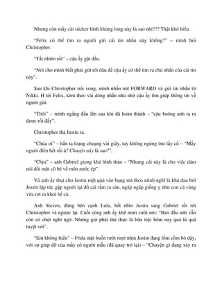 Nhưng còn m y cái sticker hình kh ng long này là sao nh ??? Th t khó hi u.
“Felix có th tìm ra ngư i g i cái tin nh n này không?” – mình h i
Christopher.
“T t nhiên r i” – c u y g t ñ u.
“Nói cho mình bi t ph i g i t i ñâu ñ c u y có th tìm ra ch nhân c a cái tin
này”.
Sau khi Christopher nói xong, mình nh n nút FORWARD và g i tin nh n t
Nikki. H t i Felix, kèm theo vài dòng nh n nh nh c u y tìm giúp thông tin v
ngư i g i.
“Thôi” – mình ng ng ñ u lên sau khi ñã hoàn thành – “c u buông anh ta ra
ñư c r i ñ y”.
Christopher th Justin ra.
“Chúa ơi” – h n ta lo ng cho ng vài giây, tay không ng ng ôm l y c – “M y
ngư i ñiên h t r i à? Chuy n này là sao?”.
“Ch u” – anh Gabriel gi ng khá bình th n – “Nhưng cái này là cho vi c dám
nói d i m t cô bé v món nư c ép”.
Và anh y th i cho Justin m t qu vào b ng mà theo mình nghĩ là khá ñau b i
Justin l p t c g p ngư i l i ñ cái r m ra sàn, ngáp ngáp gi ng y như con cá vàng
v a rơi ra kh i b cá.
Anh Steven, ñ ng bên c nh Lulu, h t nhìn Justin sang Gabriel r i t i
Christopher và ngư c l i. Cu i cùng anh y kh m m cư i nói: “Ban ñ u anh v n
còn có chút nghi ng . Nhưng gi ph i thú th c là b a ti c hôm nay qu là quá
tuy t v i”.
“Em không hi u” – Frida m t bu n rư i rư i nhìn Justin ñang l m c m bò d y,
v i s giúp ñ c a m y cô ngư i m u (ñã quay tr l i) – “Chuy n gì ñang x y ra
 