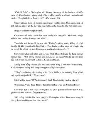 “Ch c là Felix” – Christopher nói, thò tay vào trong túi áo da rút ra cái ñi n
tho i có ti ng chuông y xì c a mình. C u y nhìn vào tên ngư i g i và g t ñ u v i
mình – “Em phát hi n ra ñư c gì r i?” – Christopher h i.
C u y g t ñ u thêm vài l n n a sau ñó quay ra nhìn mình. Nhìn gương m t và
ánh m t c a c u y có th th y câu chuy n không h thu n l i như b n mình nghĩ.
Ho c có th là không ph i tin t t.
Christopher t t máy và c t ñi n tho i tr l i vào trong túi. “Mình nói chuy n
v i c u m t lát ñư c không – m t mình?”.
Tuy nhiên anh Steven ñã k p xen vào: “Không” – gi ng anh y không có v gì
là gi n d , khá bình tĩnh là ñ ng khác – “N u là chuy n liên quan t i chuy n này
thì em có th nói c v i anh. ð ng quên, anh là anh trai c a cô y”.
Christopher ch p m t nhìn anh Steven. Mình không bi t c u y ñang nghĩ gì
lúc này n a – “Anh không ph i là anh trai c a cô y chăng? B i t t c b n mình
ñ u bi t s th t này (tr anh Gabriel). K c anh Steven.
Khi y mình b ng có c m giác như anh Steven ñúng là anh ru t c a mình th t.
Và Christopher dư ng như cũng không ph n ñ i gì chuy n ñó.
“Vâng” – cu i cùng c u y cũng nói – “Felix ñã l n ra tin nh n này ñư c g i t
m t ngư i có ñ a ch IP Westchester”.
Mình há h c m m: “ Westchester á? Cách ñây chưa ñ y ba ch c cây s ”.
“Chính xác. Và nó ñư c ñăng kí dư i tên m t bác s có tên Jonathan Fong”.
Lulu th n m t ra h i: “T i sao m t bác s l i ñi g i tin nh n cho Justin Bay,
gi v là Nikki Howard? Ông ta b nh à?”.
“ðó không ph i là ñi u quan tr ng” – Christopher nói – “ði u quan tr ng là
bác s Jonathan Fong ñó làm vi c cho ai?”.
 