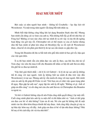 HAI MƯƠI M T
Rút cu c c năm ngư i b n mình – không k Cosabella – l c ñ c kéo t i
Westchester. Và m t trong năm ngư i v n ñang b t t nh nhân s .
Mình bi t th t không công b ng khi l i d ng Brandon Stark như th . Nhưng
b n mình c n dùng cái xe limo c a anh ta. N u không bi t l y gì ñ t i nhà bác s
Fong kia? Không có taxi nào ch u ch t i mình ñi xa t i v y và tàu thì ñã ng ng
ho t ñ ng vào gi này r i. Christopher nói có th mư n xe c a cô Jackie nhưng
như th b n mình s ph i kéo nhau t i Brooklyn l y xe r i m i ñi Westchester
ñư c, chưa k s còn ph i gi i thích lý do t i sao c n mư n xe g p như v y.
Trong khi Brandon ñã lăn ra b t t nh trên gh nhà mình t bao gi r i, h u qu
c a vi c quá chén.
Ít ra thì b n mình v n còn nhân ñ o vác anh y theo, sau khi l a chú tài x
Tom ch y vào siêu th mua ít ñ cho Brandon ñ nhân cơ h i ñó anh Steven nh y
lên gh lái xe ñưa t i mình ñi.
Vi c khó gi i thích nh t – chí ít là v i Gabriel – là lý do t i sao anh y không
th ñi cùng v i m i ngư i. Anh y không bi t t i mình ñi ñâu (tr vi c ñ n
Westchester) và t i sao. Nhưng anh y v n mu n ñi cùng v i m i ngư i. Khi mình
c m ơn anh y ñã giúp ñ Frida và nói “Gi b n em có chút vi c quan tr ng ph i
ñi ngay. H n g p l i anh sau”, ngay l p t c anh y ñ ngh : “Không có gì. Anh s
giúp em ñ n cùng” và s t s ng m c a cho anh Steven và Christopher dìu Brandon
ra ngoài xe.
Và b i vì Gabriel không ch u ñi nên Frida cũng nh t quy t ñ ng ý l i m t ch .
Cu i cùng mình ph i kéo anh y ra m t ch và thì th m nh v : “Anh có th giúp
em ñưa con bé v nhà không? Làm ơn ñi mà. Nó còn quá bé không th ñi m t
mình vào lúc ñêm hôm khuya kho t th này ñư c. Anh cũng th y chuy n gì x y ra
t i b a ti c hôm nay r i ñ y. Anh giúp em ñưa cô bé v t n nhà ñư c không? Nhà
b m cô bé cách ñây ch vài tòa nhà thôi”.
 