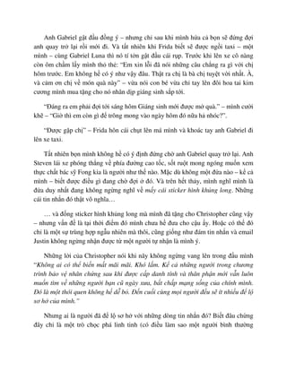 Anh Gabriel g t ñ u ñ ng ý – nhưng ch sau khi mình h a c b n s ñ ng ñ i
anh quay tr l i r i m i ñi. Và t t nhiên khi Frida bi t s ñư c ng i taxi – m t
mình – cùng Gabriel Luna thì nó tí t n g t ñ u cái r p. Trư c khi lên xe cô nàng
còn ôm ch m l y mình th th : “Em xin l i ñã nói nh ng câu ch ng ra gì v i ch
hôm trư c. Em không h có ý như v y ñâu. Th t ra ch là bà ch tuy t v i nh t. À,
và c m ơn ch v món quà này” – v a nói con bé v a ch tay lên ñôi hoa tai kim
cương mình mua t ng cho nó nhân d p giáng sinh s p t i.
“ðáng ra em ph i ñ i t i sáng hôm Giáng sinh m i ñư c m quà.” – mình cư i
kh – “Gi thì em còn gì ñ trông mong vào ngày hôm ñó n a h nhóc?”.
“ðư c g p ch ” – Frida hôn cái ch t lên má mình và khoác tay anh Gabriel ñi
lên xe taxi.
T t nhiên b n mình không h có ý ñ nh ñ ng ch anh Gabriel quay tr l i. Anh
Steven lái xe phóng th ng v phía ñư ng cao t c, s t ru t mong ngóng mu n xem
th c ch t bác s Fong kia là ngư i như th nào. M c dù không m t ñ a nào – k c
mình – bi t ñư c ñi u gì ñang ch ñ i ñó. Và trên h t th y, mình nghĩ mình là
ñ a duy nh t ñang không ng ng nghĩ v m y cái sticker hình kh ng long. Nh ng
cái tin nh n ñó th t vô nghĩa…
… và ñ ng sticker hình kh ng long mà mình ñã t ng cho Christopher cũng v y
– nhưng v n ñ là t i th i ñi m ñó mình chưa h ñưa cho c u y. Ho c có th ñó
ch là m t s trùng h p ng u nhiên mà thôi, cũng gi ng như ñám tin nh n và email
Justin không ng ng nh n ñư c t m t ngư i t nh n là mình ý.
Nh ng l i c a Christopher nói khi nãy không ng ng vang lên trong ñ u mình
“Không ai có th bi n m t mãi mãi. Khó l m. K c nh ng ngư i trong chương
trình b o v nhân ch ng sau khi ñư c c p danh tính và thân ph n m i v n luôn
mu n tìm v nh ng ngư i b n cũ ngày xưa, b t ch p m ng s ng c a chính mình.
ðó là m t thói quen không h d b . ð n cu i cùng m i ngư i ñ u s ít nhi u ñ l
sơ h c a mình.”
Nhưng ai là ngư i ñã ñ l sơ h v i nh ng dòng tin nh n ñó? Bi t ñâu ch ng
ñây ch là m t trò ch c phá linh tinh (có ñi u làm sao m t ngư i bình thư ng
 