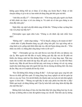 không quen không bi t l i có ñư c s di ñ ng c a Justin Bay?). Ho c có khi
chuy n ch ng có gì to tát c , b n mình ch ñang lãng phí th i gian mà thôi.
“Anh ñùa em ñ y à?” – Christopher nói – “Ch trong m t giây ngư i c a Stark
s bi t chính xác ñư c v trí c a chúng ta. Và c nh sát s tóm g n chúng ta sau
chưa ñ y năm giây”.
Nghe th y v y m t Lulu ñ t nhiên r ng r h n lên: “Chúng ta th c s ñang làm
vi c trái pháp lu t ñ y h ?”.
Christopher ngao ngán nhìn Lulu: “Chúng ta ch ñánh c p m t chi c limo
thôi”.
“Không ch ” – mình ch p mi ng – “V lý thuy t, chúng ta ch mư n nó thôi”
– mình nhìn v phía Brandon ñang say gi c n ng trên gh . Lúc ng trông anh ta
cũng lành ra trò, gi ng m t thiên th n m c tux, ñ i mũ Santa nhung màu ñ – “Ch
nhân c a chi c xe ch ng ph i cũng ñang trên xe ñó sao?”.
“ðây” – Christopher giơ tay cho anh Steven xem b n ñ trên con Iphone c a
c u y. Bên ngoài tr i b t ñ u có tuy t, không quá d y ñ c mà ch l t ph t rơi
khi n cho khung c nh hai bên ñư ng b ng tr nên vô cùng lãng m n. Th t may
trư c khi ra kh i nhà mình ñã k p thay ñ i gu c cao gót và x vài ñôi b t Marc
Jacobs này. M c dù anh Steven ñã b t máy sư i trong xe nhưng v i cái váy m ng
manh như mình ñang m c trên ngư i th này thì áo choàng da không thôi v n chưa
ñ m. May mà có Cosabella ñ ôm l y tí hơi.
“Em v n không hi u chúng ta ñang ñi ñâu” – Lulu ngơ ngác quay sang h i anh
Steven t chi c gh bên c nh. Cô nàng ñang loay hoay ngh ch cái mũ b quên l i
trên xe c a c a Tom. Cái mũ ñó khi n cho khuôn m t c a Lulu tr nên khá ngh ch
ng m và lém l nh – “Nhưng em nghĩ ñây là m t cu c phiêu lưu khá thú v ñ y!
Nikki quá tuy t v i ñúng không anh? C u y luôn bi t cách tăng thêm ñ h p d n
cho m t b a ti c”.
Không hi u Lulu ñang c làm cho b n thân th y b t căng th ng hơn hay là c u
y th c s không nhìn ra m c ñ nghiêm tr ng c a v n ñ . Tâm h n c u y dư ng
 