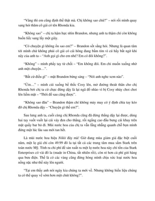“Vâng thì em cũng ñ nh th th t mà. Ch không sao ch ?” – nói r i mình quay
sang h i thăm cô gái có tên Rhonda kia.
“Không sao” – ch ta h m h c nhìn Brandon, nhưng anh ta th m chí còn không
bu n li c sang l y m t giây.
“Có chuy n gì không n sao em?” – Brandon s t s ng h i. Nhưng là quan tâm
t i mình ch không ph i cô gái có cái hông ñang b m tím vì cú h y b t ng khi
nãy c a anh ta – “Anh g i gì cho em nhé? Em có ñói không?”.
“Không” – mình ph y tay t ch i – “Em không ñói. Em ch mu n xu ng nh
anh m t chuy n…”.
“B t c ñi u gì” – m t Brandon b ng sáng – “Nói anh nghe xem nào”.
“ m…” – mình cúi xu ng b th c Cosy lên, m ñư ng thoát thân cho ch
Rhonda b i ch ta c ch c ñ ng d y là l i ngã ñ nhào vì b Cosy nh y choi choi
lên li m m t – “Thôi ñ sau cũng ñư c”.
“Không sao ñâu” – Brandon th m chí không m y may có ý ñ nh chìa tay kéo
ñ ch Rhonda d y – “Chuy n gì th em?”.
Sau lưng anh ta, cu i cùng ch Rhonda cũng ñã ñ ng th ng d y l i ñư c, dùng
hai tay vu t vu t l i cái váy ñen cho th ng, r i ng ng cao ñ u bưng cái khay trên
m t qu y bar b ñi. Mùi nư c hoa c a ch ta v n l ng nh ng quanh ch b n mình
ñ ng m t lúc lâu sau m i tan h t.
Là mùi nư c hoa hi u Nikki ñây mà! Gi ñang mùa gi m giá ñ c bi t cu i
năm, m t l giá ch còn 49.99 ñô la t i t t c các trung tâm mua s m Stark trên
toàn nư c M . Tính ra chi phí ñ s n xu t ra m t l nư c hoa này ch t n c a Stark
Enterprises có vài ñô la (made in China, t t nhiên r i), còn r hơn c phí g i hàng
qua bưu ñi n. Th là có các vàng cũng ñ ng hòng mình ch u x c lo i nư c hoa
n ng n c như th này lên ngư i.
“T i em th y anh nói ngày kia chúng ta m i v . Nhưng không hi u li u chúng
ta có th quay v s m hơn m t chút không?”.
 