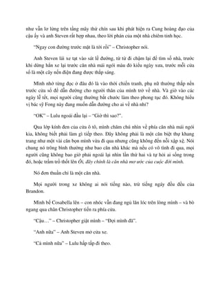 như v n lơ l ng trên t ng mây th chín sau khi phát hi n ra Cung hoàng ñ o c a
c u y và anh Steven r t h p nhau, theo l i phán c a m t nhà chiêm tinh h c.
“Ngay con ñư ng trư c m t là t i r i” – Christopher nói.
Anh Steven lái xe t t vào sát l ñư ng, t t ñi ch m l i ñ tìm s nhà, trư c
khi d ng h n xe l i trư c căn nhà mái ngói màu ñ ki u ngày xưa, trư c m i c a
s là m t cây n n ñi n ñang ñư c th p sáng.
Mình nh t ng ñ c ñâu ñó là vào th i chi n tranh, ph n thư ng th p n n
trư c c a s ñ d n ñư ng cho ngư i thân c a mình tr v nhà. Và gi vào các
ngày l t t, m i ngư i cũng thư ng b t chư c làm theo phong t c ñó. Không hi u
v bác s Fong này ñang mu n d n ñư ng cho ai v nhà nh ?
“OK” – Lulu ngoái ñ u l i – “Gi thì sao?”.
Qua l p kính ñen c a c a ô tô, mình chăm chú nhìn v phía căn nhà mái ngói
kia, không bi t ph i làm gì ti p theo. ðây không ph i là m t căn bi t th khang
trang như m t vài căn b n mình v a ñi qua nhưng cũng không ñ n n i x p x . Nói
chung nó trông bình thư ng như bao căn nhà khác mà n u có vô tình ñi qua, m i
ngư i cũng không bao gi ph i ngoái l i nhìn l n th hai và t h i ai s ng trong
ñó, ho c tr m tr th t lên Ôi, ñây chính là căn nhà mơ ư c c a cu c ñ i mình.
Nó ñơn thu n ch là m t căn nhà.
M i ngư i trong xe không ai nói ti ng nào, tr ti ng ngáy ñ u ñ u c a
Brandon.
Mình b Cosabella lên – con nhóc v n ñang ng lăn lóc trên lòng mình – và bò
ngang qua chân Christopher ti n ra phía c a.
“C u…” – Christopher gi t mình – “ð i mình ñã”.
“Anh n a” – Anh Steven m c a xe.
“C mình n a” – Lulu h p t p ñi theo.
 