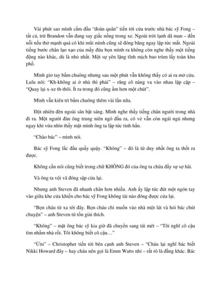 Vài phút sao mình c m ñ u “ñoàn quân” ti n t i c a trư c nhà bác s Fong –
t t c , tr Brandon v n ñang say gi c n ng trong xe. Ngoài tr i l nh dã man – ñ n
n i n u th m nh quá có khi mũi mình cũng s ñóng băng ngay l p t c m t. Ngoài
ti ng bư c chân l o x o c a m y ñ a b n mình ra không còn nghe th y m t ti ng
ñ ng nào khác, dù là nh nh t. M t s yên l ng tĩnh m ch bao trùm l y toàn khu
ph .
Mình giơ tay b m chuông nhưng sau m t phút v n không th y có ai ra m c a.
Lulu nói: “Kh-không ai nhà thì ph i” – răng cô nàng va vào nhau l p c p –
“Quay l i x-xe th-thôi. Ít ra trong ñó cũng m hơn m t chút”.
Mình v n kiên trì b m chuông thêm vài l n n a.
ð t nhiên ñèn ngoài sân b t sáng. Mình nghe th y ti ng chân ngư i trong nhà
ñi ra. M t ngư i ñàn ông trung niên ngó ñ u ra, có v v n còn ngái ng nhưng
ngay khi v a nhìn th y m t mình ông ta l p t c t nh h n.
“Chào bác” – mình nói.
Bác s Fong l c ñ u qu y qu y. “Không” – ñó là t duy nh t ông ta th t ra
ñư c.
Không c n nói cũng bi t trong ch KHÔNG ñó c a ông ta ch a ñ y s s hãi.
Và ông ta v i vã ñóng s p c a l i.
Nhưng anh Steven ñã nhanh chân hơn nhi u. Anh y l p t c ñút m t ngón tay
vào gi a khe c a khi n cho bác s Fong không tài nào ñóng ñư c c a l i.
“B n cháu t xa t i ñây. B n cháu ch mu n vào nhà m t lát và h i bác chút
chuy n” – anh Steven t t n gi i thích.
“Không” – m t ông bác s kia gi ñã chuy n sang tái mét – “Tôi nghĩ cô c u
tìm nh m nhà r i. Tôi không bi t cô c u…”
“ m” – Christopher ti n t i bên c nh anh Steven – “Cháu l i nghĩ bác bi t
Nikki Howard ñây – hay cháu nên g i là Emm Watts nh – r t rõ là ñ ng khác. Bác
 