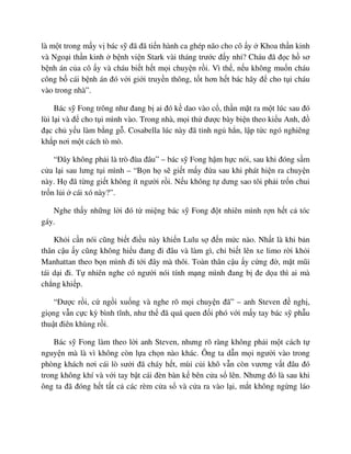 là m t trong m y v bác s ñã ñã ti n hành ca ghép não cho cô y Khoa th n kinh
và Ngo i th n kinh b nh vi n Stark vài tháng trư c ñ y nh ? Cháu ñã ñ c h sơ
b nh án c a cô y và cháu bi t h t m i chuy n r i. Vì th , n u không mu n cháu
công b cái b nh án ñó v i gi i truy n thông, t t hơn h t bác hãy ñ cho t i cháu
vào trong nhà”.
Bác s Fong trông như ñang b ai ñó k dao vào c , th n m t ra m t lúc sau ñó
lùi l i và ñ cho t i mình vào. Trong nhà, m i th ñư c bày bi n theo ki u Anh, ñ
ñ c ch y u làm b ng g . Cosabella lúc này ñã t nh ng h n, l p t c ngó nghiêng
kh p nơi m t cách tò mò.
“ðây không ph i là trò ñùa ñâu” – bác s Fong h m h c nói, sau khi ñóng s m
c a l i sau lưng t i mình – “B n h s gi t m y ñ a sau khi phát hi n ra chuy n
này. H ñã t ng gi t không ít ngư i r i. N u không t dưng sao tôi ph i tr n chui
tr n l i cái xó này?”.
Nghe th y nh ng l i ñó t mi ng bác s Fong ñ t nhiên mình r n h t c tóc
gáy.
Kh i c n nói cũng bi t ñi u này khi n Lulu s ñ n m c nào. Nh t là khi b n
thân c u y cũng không hi u ñang ñi ñâu và làm gì, ch bi t lên xe limo r i kh i
Manhattan theo b n mình ñi t i ñây mà thôi. Toàn thân c u y c ng ñ , m t mũi
tái d i ñi. T nhiên nghe có ngư i nói tính m ng mình ñang b ñe d a thì ai mà
ch ng khi p.
“ðư c r i, c ng i xu ng và nghe rõ m i chuy n ñã” – anh Steven ñ ngh ,
gi ng v n c c kỳ bình tĩnh, như th ñã quá quen ñ i phó v i m y tay bác s ph u
thu t ñiên khùng r i.
Bác s Fong làm theo l i anh Steven, nhưng rõ ràng không ph i m t cách t
nguy n mà là vì không còn l a ch n nào khác. Ông ta d n m i ngư i vào trong
phòng khách nơi cái lò sư i ñã cháy h t, mùi c i khô v n còn vương v t ñâu ñó
trong không khí và v i tay b t cái ñèn bàn k bên c a s lên. Nhưng ñó là sau khi
ông ta ñã ñóng h t t t c các rèm c a s và c a ra vào l i, m t không ng ng láo
 