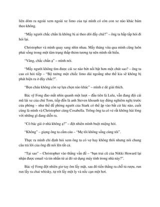 liên dòm ra ngoài xem ngoài xe limo c a t i mình có còn con xe nào khác bám
theo không.
“M y ngư i ch c ch n là không b ai theo dõi ñ y ch ?” – ông ta h p t p h i ñi
h i l i.
Christopher và mình quay sang nhìn nhau. M y tháng v a qua mình cũng luôn
ph i s ng trong m t tâm tr ng th p th m tương t nên mình r t hi u.
“Vâng, ch c ch n ” – mình nói.
“M y ngư i không tìm ñư c cái xe nào b t n i b t hơn m t chút sao? – ông ta
cau có h i ti p – “B tư ng m t chi c limo dài ngo ng như th kia s không b
phát hi n ra ñây ch c?”.
“B n cháu không còn s l a ch n nào khác” – mình e dè gi i thích.
Bác s Fong ñ o m t nhìn quanh m t lư t – ñ u tiên là Lulu, v n ñang ñ i cái
mũ lái xe c a chú Tom, ti p ñ n là anh Steven khoanh tay ñ ng nghiêm ngh trư c
c a phòng – như th ñ phòng ngư i c a Stark có th p vào b t c lúc nào, cu i
cùng là mình và Christopher cùng Cosabella. Trông ông ta có v r t không hài lòng
v i nh ng gì ñang di n ra.
“Có bác gái nhà không ?” – ñ t nhiên mình bu t mi ng h i.
“Không” – gi ng ông ta c m c u – “M tôi không s ng cùng tôi”.
Th c ra mình ch ñ nh h i xem ông ta có v hay không thôi nhưng nói chung
câu tr l i c a ông ñã nói lên t t c .
“T i sao” – Christopher vào th ng v n ñ – “b n trai cũ c a Nikki Howard l i
nh n ñư c email và tin nh n t ai ñó s d ng máy tính trong nhà này?”.
Bác s Fong ñ t nhiên giơ tay ôm l y m t, sau ñó ti n th ng ra ch t rư u, run
run l y ra chai whisky, t rót l y m t ly và n c c n m t hơi.
 