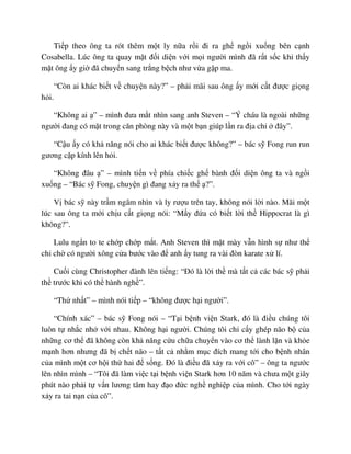 Ti p theo ông ta rót thêm m t ly n a r i ñi ra gh ng i xu ng bên c nh
Cosabella. Lúc ông ta quay m t ñ i di n v i m i ngư i mình ñã r t s c khi th y
m t ông y gi ñã chuy n sang tr ng b ch như v a g p ma.
“Còn ai khác bi t v chuy n này?” – ph i mãi sau ông y m i c t ñư c gi ng
h i.
“Không ai ” – mình ñưa m t nhìn sang anh Steven – “Ý cháu là ngoài nh ng
ngư i ñang có m t trong căn phòng này và m t b n giúp l n ra ñ a ch ñây”.
“C u y có kh năng nói cho ai khác bi t ñư c không?” – bác s Fong run run
gương c p kính lên h i.
“Không ñâu ” – mình ti n v phía chi c gh bành ñ i di n ông ta và ng i
xu ng – “Bác s Fong, chuy n gì ñang x y ra th ?”.
V bác s này tr m ngâm nhìn và ly rư u trên tay, không nói l i nào. Mãi m t
lúc sau ông ta m i ch u c t gi ng nói: “M y ñ a có bi t l i th Hippocrat là gì
không?”.
Lulu ng n to te ch p ch p m t. Anh Steven thì m t mày v n hình s như th
ch ch có ngư i xông c a bư c vào ñ anh y tung ra vài ñòn karate x lí.
Cu i cùng Christopher ñành lên ti ng: “ðó là l i th mà t t c các bác s ph i
th trư c khi có th hành ngh ”.
“Th nh t” – mình nói ti p – “không ñư c h i ngư i”.
“Chính xác” – bác s Fong nói – “T i b nh vi n Stark, ñó là ñi u chúng tôi
luôn t nh c nh v i nhau. Không h i ngư i. Chúng tôi ch c y ghép não b c a
nh ng cơ th ñã không còn kh năng c u ch a chuy n vào cơ th lành l n và kh e
m nh hơn nhưng ñã b ch t não – t t c nh m m c ñích mang t i cho b nh nhân
c a mình m t cơ h i th hai ñ s ng. ðó là ñi u ñã x y ra v i cô” – ông ta ngư c
lên nhìn mình – “Tôi ñã làm vi c t i b nh vi n Stark hơn 10 năm và chưa m t giây
phút nào ph i t v n lương tâm hay ñ o ñ c ngh nghi p c a mình. Cho t i ngày
x y ra tai n n c a cô”.
 