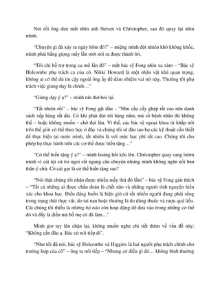Nói r i ông ñưa m t nhìn anh Steven và Christopher, sau ñó quay l i nhìn
mình.
“Chuy n gì ñã x y ra ngày hôm ñó?” – mi ng mình ñ t nhiên khô không kh c,
mình ph i h ng gi ng m y l n m i nói ra ñư c thành l i.
“Tôi ch h tr trong ca m l n ñó” – m t bác s Fong nhìn xa xăm – “Bác s
Holcombe ph trách ca c a cô. Nikki Howard là m t nhân v t khá quan tr ng,
không ai có th ñ tin c y ngoài ông y ñ ñ m nhi m vai trò này. Thư ng tôi ph
trách vi c gi ng d y là chính…”
“Gi ng d y ý ?” – mình nín th h i l i.
“T t nhiên r i” – bác s Fong g t ñ u – “Nhu c u c y ghép r t cao nên danh
sách x p hàng r t dài. Có khi ph i ñ i t i hàng năm, mà s b nh nhân thì không
th – ho c không mu n – ch ñ i lâu. Vì th , các bác s ngo i khoa t kh p n i
trên th gi i có th theo h c ñây và chúng tôi s ñào t o h các k thu t c n thi t
ñ th c hi n t i nư c mình, t t nhiên là v i m c h c phí r t cao. Chúng tôi cho
phép h th c hành trên các cơ th dư c hi n t ng…”
“Cơ th hi n t ng ý ?” – mình ho ng h t kêu lên. Christopher quay sang lư m
mình vì cái t i c loi ngoi c t ngang câu chuy n nhưng mình không ngăn n i b n
thân ý ch . Có cái g i là cơ th hi n t ng sao?
“Nói th t chúng tôi nh n ñư c nhi u m y th ñó l m” – bác s Fong gi i thích
– “T t c nh ng ai ñư c ch n ñoán là ch t não và nh ng ngư i tình nguy n hi n
xác cho khoa h c. ði u ñáng bu n là hi n gi có r t nhi u ngư i ñang ph i s ng
trong tr ng thái th c v t, do tai n n ho c thư ng là do dùng thu c và rư u quá li u.
Cái chúng tôi thi u là nh ng b não còn ho t ñ ng ñ ñưa vào trong nh ng cơ th
ñó và ñ y là ñi u mà b m cô ñã làm…”
Mình giơ tay lên ch n l i, không mu n nghe chi ti t thêm v v n ñ này:
“Không c n ñâu . Bác c nói ti p ñi”.
“Như tôi ñã nói, bác s Holcombe và Higgins là hai ngư i ph trách chính cho
trư ng h p c a cô” – ông ta nói ti p – “Nhưng có ñi u gì ñó… không bình thư ng
 