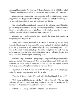trong ca ph u thu t này. Tôi ñư c bác s Holcombe thông báo là Nikki Howard có
ti n s gia ñình b gen di truy n d t t não và ñó là nguyên nhân gi t ch t cô ta”.
Mình nh n th y Lulu càng lúc càng căng th ng, nh t là khi không th y ai ph n
ng gì trư c câu chuy n c a bác s Fong v cái ch t c a Nikki Howard trong khi
rõ ràng mình ñang ng i lù lù trư c m t m i ngư i như th này.
“Sau khi cu c ph u thu t ñã thành công, tôi ñã làm m t vi c mà tôi không bao
gi làm, trong hoàn c nh bình thư ng” – bác s Fong nói ti p – “Tôi ti n hành làm
l i m t s xét nghi m trên não b c a Nikki b i tôi v n luôn h ng thú v i các d
t t v não và mu n bi t xem v n ñ c a Nikki Howard là gì”.
Mình nghe th y có ti ng m c a, ñóng c a trên l u. Nhưng hình như bác s
Fong không nh n th y ñi u ñó.
“Nhưng Nikki Howard không h có d t t nào v não c . B não c a cô y
hoàn toàn bình thư ng và kh e m nh. N u không mu n nói là hoàn h o. V y lý do
gì mà bác s Holcombe l i k t lu n là cô y m c ch ng phình ñ ng m ch? Lý do
th c s d n t i cái ch t c a cô y là gì? T i sao h ph i g p rút ti n hành cu c c y
ghép cơ th này như v y? N u chuy n này không x y ra, cô y h n v n còn s ng
sót và kh e m nh như bao ngư i bình thư ng khác”.
Mình nhìn sang Christopher. C u y cũng ñã t ng nói v chuy n không h có
v tai n n nào h t. Có ai th c s bi t ñư c chuy n gì ñã x y ra v i Nikki ngày hôm
ñó không? Cô ta ngã xu ng và không bao gi t nh l i. Stark nói r ng ñó là ch ng
phình ñ ng m ch… nhưng làm sao chúng ta bi t ch c ñư c?
Và gi b n mình ñã bi t ñư c câu tr l i. ðó không ph i là v tai n n ng u
nhiên. Christopher quay sang nhìn mình ñ y t mãn.
“Th … h ñã làm gì v i cô y?” – mình h i – “Khi n cô y ng t ñi như v y?”.
“Có l chúng ta s không bao gi bi t ñư c” – bác s Fong nói – “Sau khi cu c
ph u thu t k t thúc, tôi không ñư c phép t i g n cái xác – xác c a Nikki – m t l n
nào n a. Tôi ch có trách nhi m x lý ph n rác th i y t thôi”.
“Ý bác là…” – Lulu s hãi th t lên – “b não… c a Nikki sao?”
 