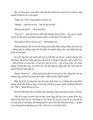 Bác s Fong quay sang nhìn Lulu như th mu n khen ng i hóa ra c u y cũng
nhanh trí hơn là cái v b ngoài.
“ðúng v y. Tôi có trách nhi m tiêu h y nó”.
“Nhưng” – anh Steven nói – “bác ñã ñ c l i th ”.
“Không h i ngư i” – mình l m b m.
“T i sao?” – m t anh Steven th t kinh không kém gì Lulu – “t i sao có ngư i
n l y b não hoàn toàn kh e m nh ra kh i cơ th m t cô gái như th ?”.
“Em nghĩ em bi t lý do t i sao?” – Christopher nói.
Nhưng ñúng lúc ñó t trên c u thang mình nghe th y nh ng ti ng chân l o x o
– không quá to nh ng cũng ñ ñ khi n Cosabella ñang n m ng b ng b t d y
d ng tai lên nghe.
Và vi c ti p theo mà mình bi t là Cosy b t ñ u s a inh i, và ñư c ñáp l i g n
như ngay l p t c b i ti ng ph h a c a hai con chó púc cũng nh xinh y như Cosy
– m i t i m t con màu ñen và m t con màu sô-cô-la – v a xô c a ch y vào trong
phòng. Chúng phi ngay t i ch Cosy. Ba ñ a l p t c qu n quýt l y nhau như ba
ngư i b n lâu ngày g p l i.
“Harry! Winston!” – ti ng m t ngư i ph n l n tu i la lên, ñ ng th i h t hơ
h t h i ch y xu ng c u thang ñu i theo: “Ng i xu ng! Ng i xu ng!”.
M c dù bà y rõ ràng như v a t trong chăn bư c ra và không h trang ñi m
nhưng mình v n nh n ra ngay. Trư c khi anh Steven quay ngo t l i th ng th t kêu
lên: “M ?”. Mình bi t bà y là ai.
Dee Dee Howard. M c a Nikki Howard ñang s ng trong nhà c a bác s Fong.
V n ñ là ngay t trư c khi t i ñây mình cũng ñã linh c m ra ñư c ñi u này,
nh t là n u ñem các s vi c kh p l i v i nhau. Bác y s n sàng b l i m i th k
c công vi c c a hàng, n u không ph i vì m t ai ñó ñ c bi t quan tr ng – mà bác
ý yêu thương hơn g p hàng t t l n – thì còn vì cái gì khác n a?
 