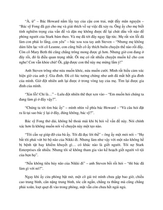 “À, ” – Bác Howard n m l y tay c a c u con trai, m t ñ y mãn nguy n –
“Bác s Fong ñã g i cho m và gi i thích v s vi c ñã x y ra. Ông y cho m bi t
tính nghiêm tr ng c a v n ñ và d n m không ñư c ñ l i chút d u v t nào ñ
phòng ngư i c a Stark bám theo. Và m ñã t i ñây ngay l p t c. M r t xin l i ñã
làm con ph i lo l ng, con yêu” – bác xoa xoa tay anh Steven – “Nhưng m không
dám liên l c v i cô Leanne, con cũng bi t cô y thích buôn chuy n th nào r i ñ y.
Còn cô Mary Beth thì cũng ch ng trông mong ñư c gì hơn. Nhưng gi con ñang
ñây r i, ñó là ñi u quan tr ng nh t. Ôi m có r t nhi u chuy n mu n k cho con
nghe! Con v n kh e ch ! Ôi, g p ñư c con th này m m ng l m ý!”
Anh Steven trông như n a mu n khóc, n a mu n cư i. Mình r t hi u c m xúc
hi n gi c a anh ý. Gia ñình. ðã có lúc tư ng ch ng như anh ñã m t h t gia ñình
c a mình. Gi ñ t nhiên anh l i ñư c trong vòng tay c a m . Tìm l i ñư c gia
ñình c a mình.
“Xin l i! Ch là…” – Lulu ñ t nhiên th th t xen vào – “Em mu n h i chúng ta
ñang làm gì ñây v y?”.
“Chúng ta t i tìm bác y” – mình nhìn v phía bác Howard – “Và câu h i ñ t
ra là t i sao bác ý l i ñây, ñúng không, bác s ?”.
Bác s Fong th dài, không h tho i mái khi b h i v v n ñ này. Nói chính
xác hơn là không mu n nói v chuy n này m t t o nào.
“Tôi c n s giúp ñ c a bà y. Tôi ñã ñ c l i th ” – ông y m t m i nói – “H
b t tôi ph i v t b b não c a Nikki ñi. Nhưng làm như v y v i m t não không h
b b nh t t hay khi m khuy t gì… có khác nào là gi t ngư i. Tôi n Stark
Enterprises r t nhi u. Nhưng tôi s không tham gia vào k ho ch gi t ngư i vô t i
c a b n h ”.
“N u không tiêu h y não c a Nikki ñi” – anh Steven b i r i h i – “thì bác ñã
làm gì v i nó?”.
Ngay khi y c a phòng b t m , m t cô gái tr mình chưa g p bao gi , chi u
cao trung bình, cân n ng trung bình, tóc c t ng n, ch ng ra th ng mà cũng ch ng
ph i xoăn, lo t qu t ñi vào trong phòng, m t v n còn chưa h t ngái ng .
 